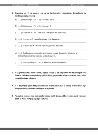 Εκπαιδευτήρια ΓΕΩΡΓΙΟΥ ΖΩΗ ΣΤ΄ Δημοτικού
72
5. Σημειώνω με Σ τις σωστές και Λ τις λανθασμένες προτάσεις. Δικαιολογώ τις
λανθασμένες προτάσεις.
α) (......) Η εξίσωση x : 5 = 14 έχει λύση x = 14 · 5.
……………………………………………………………………………………………………………………………………
β) (......) Η εξίσωση x : 7 = 14 έχει λύση x = 2.
……………………………………………………………………………………………………………………………………
γ) (......)Η εξίσωση w : 4 = 12 και t : 5 = 13 έχουν την ίδια λύση.
……………………………………………………………………………………………………………………………………
δ) (......) Η σχέση k : 5 είναι εξίσωση με έναν άγνωστο.
……………………………………………………………………………………………………………………………………
ε) (......) Η σχέση 2k : k = 8 είναι εξίσωση με έναν άγνωστο.
……………………………………………………………………………………………………………………………………
στ) (......) Οι εξισώσεις στις οποίες ο άγνωστος είναι ο διαιρετέος λύνονται με
πολλαπλασιασμό του πηλίκου με τον διαιρέτη.
……………………………………………………………………………………………………………………………………
ζ) (......) Στην εξίσωση 12 : x = 5, ο άγνωστος είναι ο διαιρετέος.
……………………………………………………………………………………………………………………………………
6. Η κληρονομιά του θείου Γιάννη, ύψους 37.035 €, θα μοιραστεί στα τρία ανίψια του,
ώστε το κάθε ένα να πάρει ίσο μερίδιο. Πόσα χρήματα θα πάρει ο καθένας τους; Λύνω
το πρόβλημα με εξίσωση.
7. Ο κ. Δημήτρης έχει 9.384 μπουκάλια σε συσκευασίες των 6. Πόσες συσκευασίες έχει
στο μαγαζί του; Λύνω το πρόβλημα με εξίσωση.
8. Ποιο είναι το ποσό που αν διατεθεί εξίσου σε 30 άτομα, κάθε ένα από αυτά να πάρει
112,6 €; Λύνω το πρόβλημα με εξίσωση.
 
