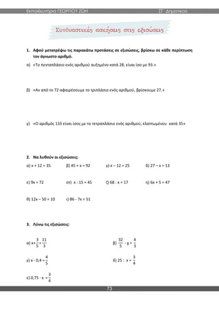 Εκπαιδευτήρια ΓΕΩΡΓΙΟΥ ΖΩΗ ΣΤ΄ Δημοτικού
73
1. Αφού μετατρέψω τις παρακάτω προτάσεις σε εξισώσεις, βρίσκω σε κάθε περίπτωση
τον άγνωστο αριθμό.
α) «Το πενταπλάσιο ενός αριθμού αυξημένο κατά 28, είναι ίσο με 93.»
β) «Αν από το 72 αφαιρέσουμε το τριπλάσιο ενός αριθμού, βρίσκουμε 27.»
γ) «Ο αριθμός 133 είναι ίσος με το τετραπλάσιο ενός αριθμού, ελαττωμένου κατά 35»
2. Να λυθούν οι εξισώσεις:
α) x + 12 = 35 β) 45 + x = 92 γ) x – 12 = 25 δ) 27 – x = 13
ε) 9x = 72 στ) x : 15 = 45 ζ) 68 : x = 17 η) 6x + 5 = 47
θ) 12x – 50 = 10 ι) 86 - 7x = 51
3. Λύνω τις εξισώσεις:
α) x+
3
5
=
11
3
β)
32
5
- χ =
4
3
γ) x - 0,4 =
4
5
δ) 25 : x =
3
4
ε) 0,75 ∙ x =
3
4
 
