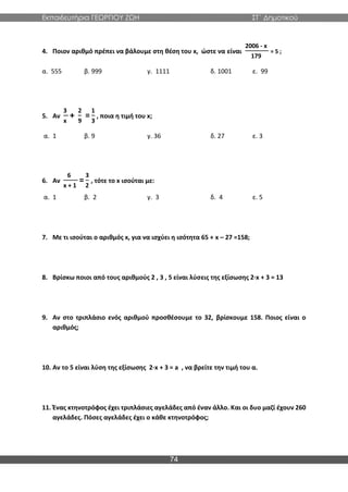 Εκπαιδευτήρια ΓΕΩΡΓΙΟΥ ΖΩΗ ΣΤ΄ Δημοτικού
74
4. Ποιον αριθμό πρέπει να βάλουμε στη θέση του x, ώστε να είναι
2006 - x
179
= 5 ;
α. 555 β. 999 γ. 1111 δ. 1001 ε. 99
5. Αν
3
x
+
2
9
=
1
3
, ποια η τιμή του x;
α. 1 β. 9 γ. 36 δ. 27 ε. 3
6. Αν
6
x + 1
=
3
2
, τότε το x ισούται με:
α. 1 β. 2 γ. 3 δ. 4 ε. 5
7. Με τι ισούται ο αριθμός x, για να ισχύει η ισότητα 65 + x – 27 =158;
8. Βρίσκω ποιοι από τους αριθμούς 2 , 3 , 5 είναι λύσεις της εξίσωσης 2∙x + 3 = 13
9. Αν στο τριπλάσιο ενός αριθμού προσθέσουμε το 32, βρίσκουμε 158. Ποιος είναι ο
αριθμός;
10. Αν το 5 είναι λύση της εξίσωσης 2∙x + 3 = a , να βρείτε την τιμή του α.
11. Ένας κτηνοτρόφος έχει τριπλάσιες αγελάδες από έναν άλλο. Και οι δυο μαζί έχουν 260
αγελάδες. Πόσες αγελάδες έχει ο κάθε κτηνοτρόφος;
 