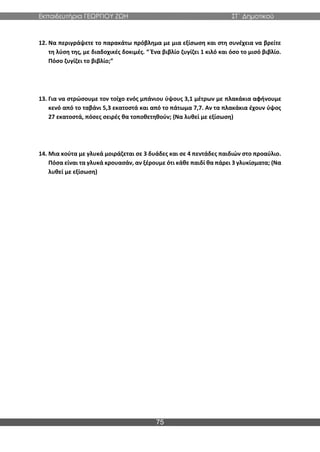 Εκπαιδευτήρια ΓΕΩΡΓΙΟΥ ΖΩΗ ΣΤ΄ Δημοτικού
75
12. Να περιγράψετε το παρακάτω πρόβλημα με μια εξίσωση και στη συνέχεια να βρείτε
τη λύση της, με διαδοχικές δοκιμές. “ Ένα βιβλίο ζυγίζει 1 κιλό και όσο το μισό βιβλίο.
Πόσο ζυγίζει το βιβλίο;”
13. Για να στρώσουμε τον τοίχο ενός μπάνιου ύψους 3,1 μέτρων με πλακάκια αφήνουμε
κενό από το ταβάνι 5,3 εκατοστά και από το πάτωμα 7,7. Αν τα πλακάκια έχουν ύψος
27 εκατοστά, πόσες σειρές θα τοποθετηθούν; (Να λυθεί με εξίσωση)
14. Μια κούτα με γλυκά μοιράζεται σε 3 δυάδες και σε 4 πεντάδες παιδιών στο προαύλιο.
Πόσα είναι τα γλυκά κρουασάν, αν ξέρουμε ότι κάθε παιδί θα πάρει 3 γλυκίσματα; (Να
λυθεί με εξίσωση)
 