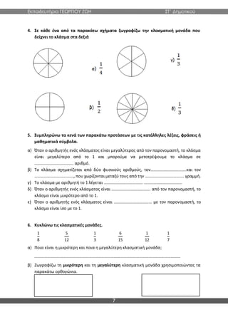 Εκπαιδευτήρια ΓΕΩΡΓΙΟΥ ΖΩΗ ΣΤ΄ Δημοτικού
7
4. Σε κάθε ένα από τα παρακάτω σχήματα ζωγραφίζω την κλασματική μονάδα που
δείχνει το κλάσμα στα δεξιά
5. Συμπληρώνω τα κενά των παρακάτω προτάσεων με τις κατάλληλες λέξεις, φράσεις ή
μαθηματικά σύμβολα.
α) Όταν ο αριθμητής ενός κλάσματος είναι μεγαλύτερος από τον παρονομαστή, το κλάσμα
είναι μεγαλύτερο από το 1 και μπορούμε να μετατρέψουμε το κλάσμα σε
………………………………. αριθμό.
β) Το κλάσμα σχηματίζεται από δύο φυσικούς αριθμούς, τον…………………………….και τον
………………………………., που χωρίζονται μεταξύ τους από την ………………………………. γραμμή.
γ) Το κλάσμα με αριθμητή το 1 λέγεται ………………………………. ………………………………
δ) Όταν ο αριθμητής ενός κλάσματος είναι ………………………………. από τον παρονομαστή, το
κλάσμα είναι μικρότερο από το 1.
ε) Όταν ο αριθμητής ενός κλάσματος είναι ……………………………… με τον παρονομαστή, το
κλάσμα είναι ίσο με το 1.
6. Κυκλώνω τις κλασματικές μονάδες.
1
8
5
12
1
3
6
15
1
12
1
7
α) Ποια είναι η μικρότερη και ποια η μεγαλύτερη κλασματική μονάδα;
…………………………………………………………………………………………………………………………
β) Ζωγραφίζω τη μικρότερη και τη μεγαλύτερη κλασματική μονάδα χρησιμοποιώντας τα
παρακάτω ορθογώνια.
 