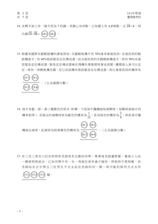第 5 頁 111年學測
共 7 頁 數學B考科
- 5 -
14. 坐標平面上有一個半徑為 7 的圓，其圓心為 O 點。已知圓上有 ,
A B 兩點，且 8
AB  ，則
內積 OA OB
 
  ○
14-1 ○
14-2 。
15. 根據某國對失蹤輕航機的調查得知：失蹤輕航機中有 70%後來會被找到，在被找到的輕
航機當中，有 60%裝設緊急定位傳送器；而沒被找到的失蹤輕航機當中，則有 90%未裝
設緊急定位傳送器。緊急定位傳送器會在飛機失事墜毀時發送訊號，讓搜救人員可以定
位。現有一架輕航機失蹤，若已知該機有裝設緊急定位傳送器，則它會被找到的機率為
○
15-1 ○
15-2
○
15-3 ○
15-4
。（化為最簡分數）
16. 袋中有藍、綠、黃三種顏色的球共 10 顆。今從袋中隨機抽取兩顆球（每顆球被抽中的
機率相等）
，若抽出的兩顆球皆為藍色的機率為
1
15
，皆為綠色的機率為
2
9
，則從袋中隨
機抽出兩球，此兩球為相異顏色的機率為
○
16-1 ○
16-2
○
16-3 ○
16-4
。（化為最簡分數）
17. 有三女三男共六位在校時和老師常有互動的同學，畢業後老師邀聚餐，餐後七人站
一橫排照相留念。已知同學中有一女一男兩位曾有過不愉快，照相時不想相鄰，而
老 師 站 在 正 中 間 且 三 位 男 生 不 完 全 站 在 老 師 的 同 一 側 ， 則 可 能 的 排 列 方 式 共 有
○
17-1 ○
17-2 ○
17-3 種。
 