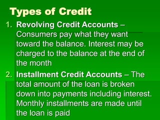 Types of Credit
1. Revolving Credit Accounts –
Consumers pay what they want
toward the balance. Interest may be
charged to the balance at the end of
the month
2. Installment Credit Accounts – The
total amount of the loan is broken
down into payments including interest.
Monthly installments are made until
the loan is paid
 