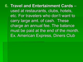 6. Travel and Entertainment Cards –
used at restaurants, clubs, hotels,
etc. For travelers who don’t want to
carry large amt. of cash. These
charge an annual fee. The balance
must be paid at the end of the month.
Ex. American Express, Diners Club
 