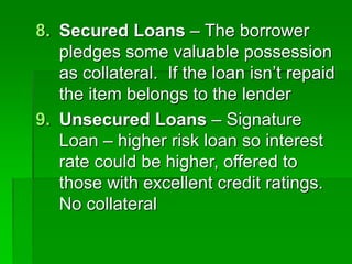 8. Secured Loans – The borrower
pledges some valuable possession
as collateral. If the loan isn’t repaid
the item belongs to the lender
9. Unsecured Loans – Signature
Loan – higher risk loan so interest
rate could be higher, offered to
those with excellent credit ratings.
No collateral
 