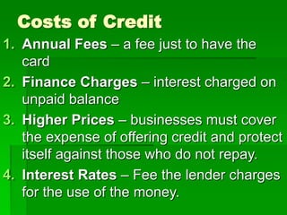 Costs of Credit
1. Annual Fees – a fee just to have the
card
2. Finance Charges – interest charged on
unpaid balance
3. Higher Prices – businesses must cover
the expense of offering credit and protect
itself against those who do not repay.
4. Interest Rates – Fee the lender charges
for the use of the money.
 