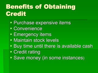 Benefits of Obtaining
Credit
 Purchase expensive items
 Convenience
 Emergency items
 Maintain stock levels
 Buy time until there is available cash
 Credit rating
 Save money (in some instances)
 
