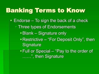 Banking Terms to Know
 Endorse – To sign the back of a check
 Three types of Endorsements
Blank – Signature only
Restrictive – “For Deposit Only”, then
Signature
Full or Special – “Pay to the order of
……”, then Signature
 