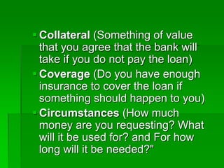  Collateral (Something of value
that you agree that the bank will
take if you do not pay the loan)
 Coverage (Do you have enough
insurance to cover the loan if
something should happen to you)
 Circumstances (How much
money are you requesting? What
will it be used for? and For how
long will it be needed?"
 