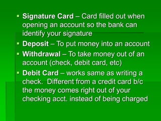  Signature Card – Card filled out when
opening an account so the bank can
identify your signature
 Deposit – To put money into an account
 Withdrawal – To take money out of an
account (check, debit card, etc)
 Debit Card – works same as writing a
check. Different from a credit card b/c
the money comes right out of your
checking acct. instead of being charged
 