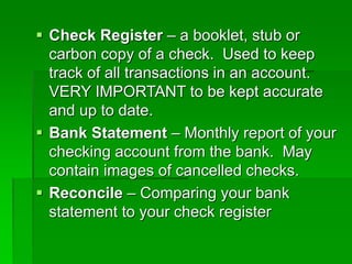  Check Register – a booklet, stub or
carbon copy of a check. Used to keep
track of all transactions in an account.
VERY IMPORTANT to be kept accurate
and up to date.
 Bank Statement – Monthly report of your
checking account from the bank. May
contain images of cancelled checks.
 Reconcile – Comparing your bank
statement to your check register
 