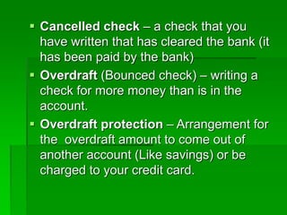  Cancelled check – a check that you
have written that has cleared the bank (it
has been paid by the bank)
 Overdraft (Bounced check) – writing a
check for more money than is in the
account.
 Overdraft protection – Arrangement for
the overdraft amount to come out of
another account (Like savings) or be
charged to your credit card.
 