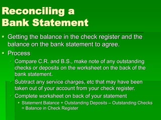 Reconciling a
Bank Statement
 Getting the balance in the check register and the
balance on the bank statement to agree.
 Process
 Compare C.R. and B.S., make note of any outstanding
checks or deposits on the worksheet on the back of the
bank statement.
 Subtract any service charges, etc that may have been
taken out of your account from your check register.
 Complete worksheet on back of your statement
 Statement Balance + Outstanding Deposits – Outstanding Checks
= Balance in Check Register
 