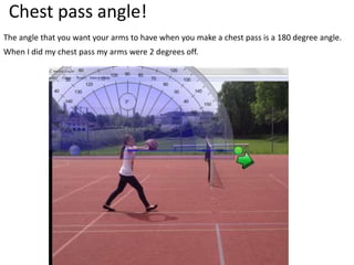 Chest pass angle!
The angle that you want your arms to have when you make a chest pass is a 180 degree angle.
When I did my chest pass my arms were 2 degrees off.