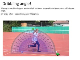 Dribbling angle!
When you are dribbling you want the ball to have a perpendicular bounce and a 90 degree
angle.
My angle when I was dribbling was 90 degrees.