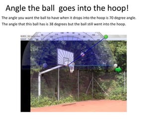 Angle the ball goes into the hoop!
The angle you want the ball to have when it drops into the hoop is 70 degree angle.
The angle that this ball has is 38 degrees but the ball still went into the hoop.