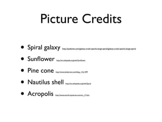 Picture Credits
• Spiral galaxy
• Sunflower
• Pine cone
• Nautilus shell
• Acropolis
http://padante.com/galaxy-crash-sparks-large-spiral/galaxy-crash-sparks-large-spiral
http://en.wikipedia.org/wiki/Sunflower
http://www.ishalerner.com/blog_1/?p=299
http://en.wikipedia.org/wiki/Spiral
http://www.world-mysteries.com/sci_17.htm