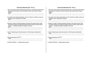 Soal Binpres Matematika 2016 – 2017 (2)
1. Ada 10 ekor hewandidalam kandangyaitu sapi danayam. Jumlahkakidari keduahewan
tersebut 28 buah.Berapa ekorsapi danberapaekor ayam beradadi dalam kandang
tersebut ?
Jawab : _________________________________________________________________
________________________________________________________________________
2. UmurAyah 4 tahunlebihtua daripadaIbu. UmurIbu 3 kalidari umurKakak.Jumlahumur
Ketiganya 81 tahun. Berapatahunusia Ayah?
Jawab : _________________________________________________________________
________________________________________________________________________
3. Banyak air ditangki A 4mpatkalibanyaknya daritangki B. Dari tangkiA diambil18liter
dipindahkanketangkiB sehinggaperbandinganbanyakairditangki A dengantangkiB
menjadi 2: 3. Berapaliter banyak air di tangkiA mula-mula?
Jawab: ________________________________________________________________
______________________________________________________________________
______________________________________________________________________
4. Jika 237 dibagibilangan2digitmakasisanya6. Carilahbilanganduadigittersebut!
Jawab : ________________________________________________________________
_______________________________________________________________________
5. Berapa angkasatuandari 22015 ?
Jawab________________________________________________________________
_____________________________________________________________________
6. Ubahlah2,34444444 …menjadipecahancampuran
Soal Binpres Matematika 2016 – 2017 (2)
1. Ada 10 ekor hewandidalam kandangyaitu sapidanayam. Jumlahkakidari keduahewan
tersebut 28 buah.Berapa ekorsapi danberapaekor ayam beradadi dalam kandang
tersebut ?
Jawab : _________________________________________________________________
________________________________________________________________________
2. UmurAyah 4 tahunlebihtua daripadaIbu. UmurIbu 3 kalidari umurKakak.Jumlahumur
Ketiganya 81 tahun. Berapatahunusia Ayah?
Jawab : _________________________________________________________________
________________________________________________________________________
3. Banyak air ditangki A 4mpatkalibanyaknya daritangki B. Dari tangkiA diambil18liter
dipindahkanketangkiB sehinggaperbandinganbanyakairditangki A dengantangkiB
menjadi 2: 3. Berapaliter banyak air di tangkiA mula-mula?
Jawab: ________________________________________________________________
______________________________________________________________________
______________________________________________________________________
4. Jika 237 dibagibilangan2digitmakasisanya6. Carilahbilanganduadigittersebut!
Jawab : ________________________________________________________________
_______________________________________________________________________
5. Berapa angkasatuandari 22015 ?
Jawab________________________________________________________________
_____________________________________________________________________
6. Ubahlah2,34444444…menjadipecahancampuran
 