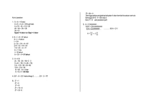 Kunci jawaban
1. S + A = 10 ekor
4 x S + 2 x A = 28 buahkaki
4 x (10 – A) + 2 A = 28
40– 4A + 2A = 28
2A =12
Ayam= 6 ekor danSapi = 4 ekor
2. A + I + K = 81 tahun
A = I + 4 tahun
I = 3 K
(I + 4) + 3 K + K = 81
(3 K + 4) + 4 K = 81
7 K = 81– 4 = 77
K = 11 thn
I = 33 tahun
A = 33 + 4 = 37 tahun
3. A = 4 B
(A – 18) : (B + 18)= 2 : 3
3 x (A – 18)= 2 x (B + 18)
3 A – 2 B = 36 + 54 =90
12B – 2 B = 90
B = 90 : 10= 9 liter
A = 9 x 4 = 36 litter
4. 237 – 6 = 231 habisdibagi3……….. 231: 3 = 77
5. 21 = 1
22 = 4
23 = 8
24 = 16 = 6
25 = 32 =2
26 = 64= 4
Sehinggasetipapangkatnyakelipatan4 akankembalikesatuan semula
Sehingga2015: 4 = 503 sisa3
Dan23 = 8 Jadijawabannya8
6. A = 2,34444444…
100A = 234,444444444
10 A = 23,4444444 _ ………… 90 A = 211
A =
211
90
= 2
31
90
 