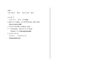 KUNCI
1. 3A + 11B = 31 B = 2 3A = 31 – 22 =9 A= 3
2. m – 6n = 3
m – 8n = (-11) 2n = 14 n = 7 orang
3. Ayah = 41 – 5 = 36 tahun Ibu = 36:12x9 =27tahun kakak = 3 tahun
Kakak lahirpadatahun 2000
4. 0,15 x N = 0.75 x 2008 N = 2008x 5 = 10.040
5. 17 ekor kambing Total= 22 + (17 – 5) = 34 ekor
Kambing=17 – 5 = 12 ekoryang harusdibeli
6. S : M = 3 : 4 = 9 : 12
S : P = 9 : 5 S : P : M = 9 : 5 : 12
Pecahan tersebut=5/12
 