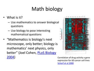 Math biology
• What is it?
– Use mathematics to answer biological
questions
– Use biology to pose interesting
mathematical questions
• “Mathematics is biology's next
microscope, only better; biology is
mathematics’ next physics, only
better” (Joel Cohen, PLoS Biology
2004) Correlation of drug activity x gene
expression for 60 cancer cell lines
Scherf et al 2000
 