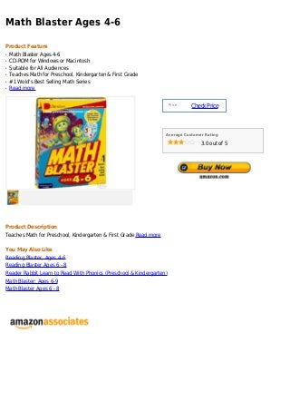 Math Blaster Ages 4-6

Product Feature
q   Math Blaster Ages 4-6
q   CD-ROM for Windows or Macintosh
q   Suitable for All Audiences
q   Teaches Math for Preschool, Kindergarten & First Grade
q   #1 Wold's Best Selling Math Series
q   Read more


                                                                      Price :
                                                                                Check Price



                                                                   Average Customer Rating

                                                                                   3.0 out of 5




Product Description
Teaches Math for Preschool, Kindergarten & First Grade Read more

You May Also Like
Reading Blaster, Ages 4-6
Reading Blaster Ages 6 - 8
Reader Rabbit Learn to Read With Phonics (Preschool & Kindergarten)
Math Blaster: Ages 6-9
Math Blaster Ages 6 - 8
 