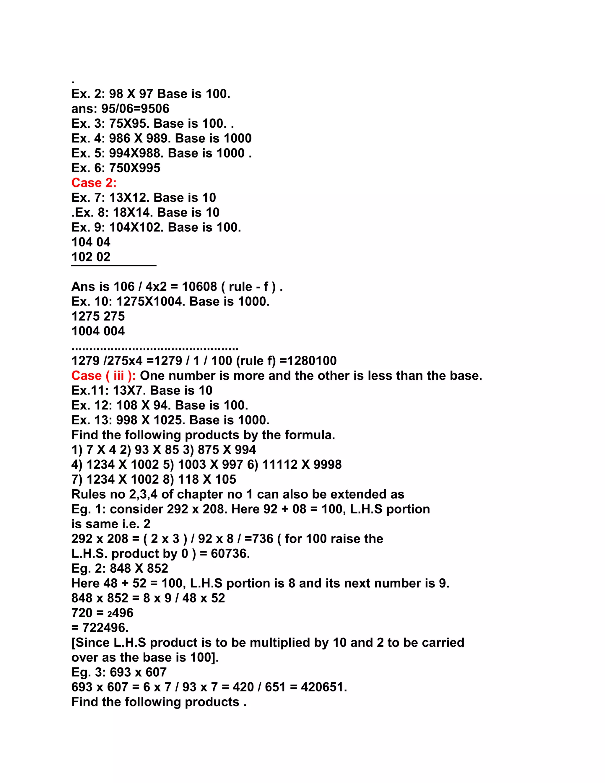 .
Ex. 2: 98 X 97 Base is 100.
ans: 95/06=9506
Ex. 3: 75X95. Base is 100. .
Ex. 4: 986 X 989. Base is 1000
Ex. 5: 994X988. Base is 1000 .
Ex. 6: 750X995
Case 2:
Ex. 7: 13X12. Base is 10
.Ex. 8: 18X14. Base is 10
Ex. 9: 104X102. Base is 100.
104 04
102 02
¯¯¯¯¯¯¯¯¯¯¯¯
Ans is 106 / 4x2 = 10608 ( rule - f ) .
Ex. 10: 1275X1004. Base is 1000.
1275 275
1004 004
...............................................
1279 /275x4 =1279 / 1 / 100 (rule f) =1280100
Case ( iii ): One number is more and the other is less than the base.
Ex.11: 13X7. Base is 10
Ex. 12: 108 X 94. Base is 100.
Ex. 13: 998 X 1025. Base is 1000.
Find the following products by the formula.
1) 7 X 4 2) 93 X 85 3) 875 X 994
4) 1234 X 1002 5) 1003 X 997 6) 11112 X 9998
7) 1234 X 1002 8) 118 X 105
Rules no 2,3,4 of chapter no 1 can also be extended as
Eg. 1: consider 292 x 208. Here 92 + 08 = 100, L.H.S portion
is same i.e. 2
292 x 208 = ( 2 x 3 ) / 92 x 8 / =736 ( for 100 raise the
L.H.S. product by 0 ) = 60736.
Eg. 2: 848 X 852
Here 48 + 52 = 100, L.H.S portion is 8 and its next number is 9.
848 x 852 = 8 x 9 / 48 x 52
720 = 2496
= 722496.
[Since L.H.S product is to be multiplied by 10 and 2 to be carried
over as the base is 100].
Eg. 3: 693 x 607
693 x 607 = 6 x 7 / 93 x 7 = 420 / 651 = 420651.
Find the following products .
 