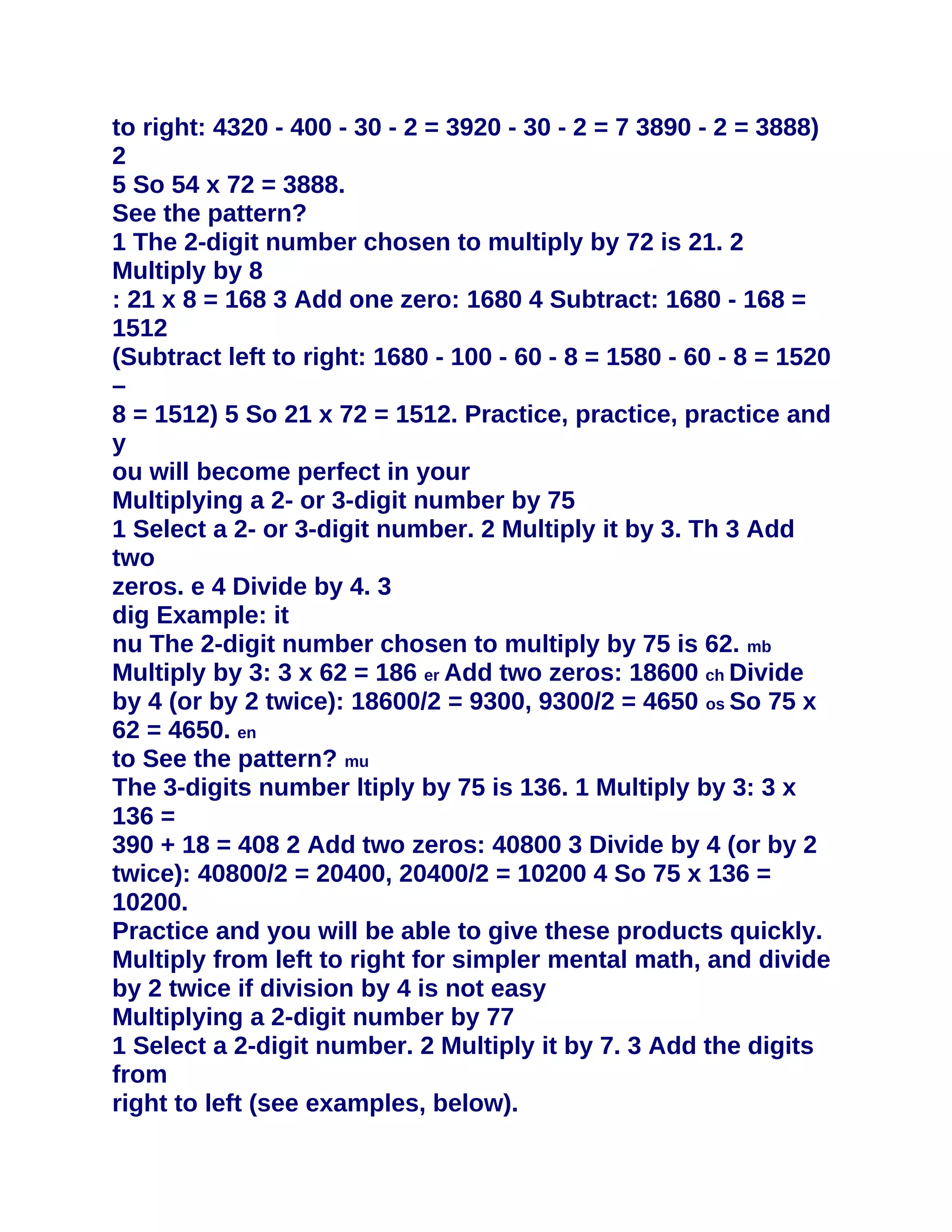 to right: 4320 - 400 - 30 - 2 = 3920 - 30 - 2 = 7 3890 - 2 = 3888)
2
5 So 54 x 72 = 3888.
See the pattern?
1 The 2-digit number chosen to multiply by 72 is 21. 2
Multiply by 8
: 21 x 8 = 168 3 Add one zero: 1680 4 Subtract: 1680 - 168 =
1512
(Subtract left to right: 1680 - 100 - 60 - 8 = 1580 - 60 - 8 = 1520
–
8 = 1512) 5 So 21 x 72 = 1512. Practice, practice, practice and
y
ou will become perfect in your
Multiplying a 2- or 3-digit number by 75
1 Select a 2- or 3-digit number. 2 Multiply it by 3. Th 3 Add
two
zeros. e 4 Divide by 4. 3
dig Example: it
nu The 2-digit number chosen to multiply by 75 is 62. mb
Multiply by 3: 3 x 62 = 186 er Add two zeros: 18600 ch Divide
by 4 (or by 2 twice): 18600/2 = 9300, 9300/2 = 4650 os So 75 x
62 = 4650. en
to See the pattern? mu
The 3-digits number ltiply by 75 is 136. 1 Multiply by 3: 3 x
136 =
390 + 18 = 408 2 Add two zeros: 40800 3 Divide by 4 (or by 2
twice): 40800/2 = 20400, 20400/2 = 10200 4 So 75 x 136 =
10200.
Practice and you will be able to give these products quickly.
Multiply from left to right for simpler mental math, and divide
by 2 twice if division by 4 is not easy
Multiplying a 2-digit number by 77
1 Select a 2-digit number. 2 Multiply it by 7. 3 Add the digits
from
right to left (see examples, below).
 