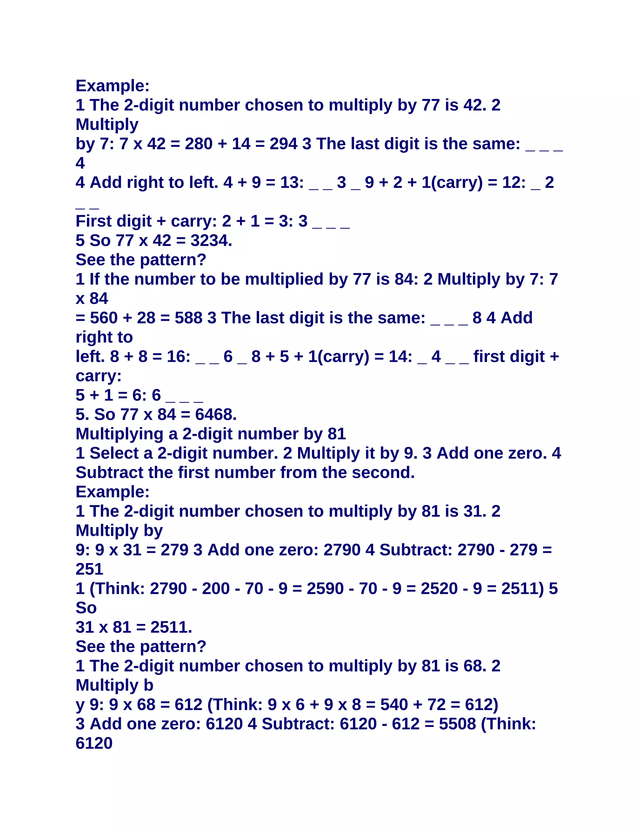 Example:
1 The 2-digit number chosen to multiply by 77 is 42. 2
Multiply
by 7: 7 x 42 = 280 + 14 = 294 3 The last digit is the same: _ _ _
4
4 Add right to left. 4 + 9 = 13: _ _ 3 _ 9 + 2 + 1(carry) = 12: _ 2
__
First digit + carry: 2 + 1 = 3: 3 _ _ _
5 So 77 x 42 = 3234.
See the pattern?
1 If the number to be multiplied by 77 is 84: 2 Multiply by 7: 7
x 84
= 560 + 28 = 588 3 The last digit is the same: _ _ _ 8 4 Add
right to
left. 8 + 8 = 16: _ _ 6 _ 8 + 5 + 1(carry) = 14: _ 4 _ _ first digit +
carry:
5 + 1 = 6: 6 _ _ _
5. So 77 x 84 = 6468.
Multiplying a 2-digit number by 81
1 Select a 2-digit number. 2 Multiply it by 9. 3 Add one zero. 4
Subtract the first number from the second.
Example:
1 The 2-digit number chosen to multiply by 81 is 31. 2
Multiply by
9: 9 x 31 = 279 3 Add one zero: 2790 4 Subtract: 2790 - 279 =
251
1 (Think: 2790 - 200 - 70 - 9 = 2590 - 70 - 9 = 2520 - 9 = 2511) 5
So
31 x 81 = 2511.
See the pattern?
1 The 2-digit number chosen to multiply by 81 is 68. 2
Multiply b
y 9: 9 x 68 = 612 (Think: 9 x 6 + 9 x 8 = 540 + 72 = 612)
3 Add one zero: 6120 4 Subtract: 6120 - 612 = 5508 (Think:
6120
 