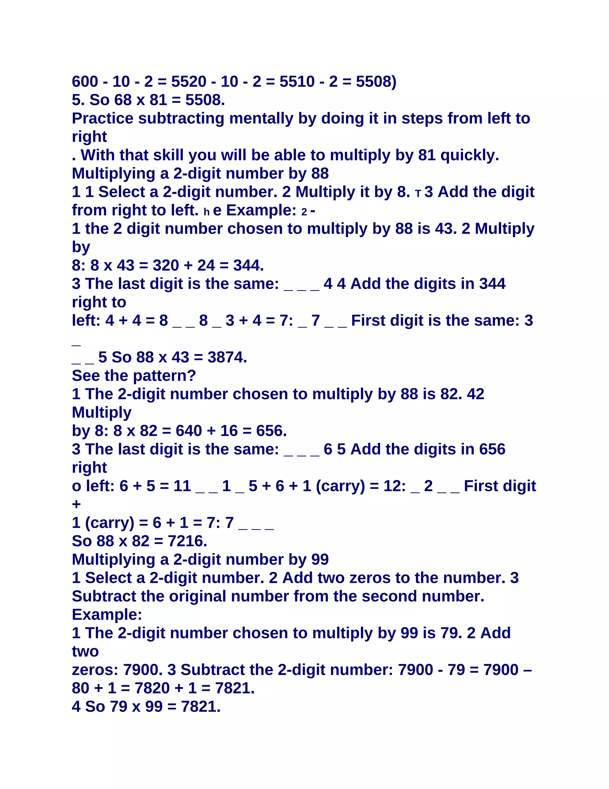 600 - 10 - 2 = 5520 - 10 - 2 = 5510 - 2 = 5508)
5. So 68 x 81 = 5508.
Practice subtracting mentally by doing it in steps from left to
right
. With that skill you will be able to multiply by 81 quickly.
Multiplying a 2-digit number by 88
1 1 Select a 2-digit number. 2 Multiply it by 8. T 3 Add the digit
from right to left. h e Example: 2 -
1 the 2 digit number chosen to multiply by 88 is 43. 2 Multiply
by
8: 8 x 43 = 320 + 24 = 344.
3 The last digit is the same: _ _ _ 4 4 Add the digits in 344
right to
left: 4 + 4 = 8 _ _ 8 _ 3 + 4 = 7: _ 7 _ _ First digit is the same: 3
_
_ _ 5 So 88 x 43 = 3874.
See the pattern?
1 The 2-digit number chosen to multiply by 88 is 82. 42
Multiply
by 8: 8 x 82 = 640 + 16 = 656.
3 The last digit is the same: _ _ _ 6 5 Add the digits in 656
right
o left: 6 + 5 = 11 _ _ 1 _ 5 + 6 + 1 (carry) = 12: _ 2 _ _ First digit
+
1 (carry) = 6 + 1 = 7: 7 _ _ _
So 88 x 82 = 7216.
Multiplying a 2-digit number by 99
1 Select a 2-digit number. 2 Add two zeros to the number. 3
Subtract the original number from the second number.
Example:
1 The 2-digit number chosen to multiply by 99 is 79. 2 Add
two
zeros: 7900. 3 Subtract the 2-digit number: 7900 - 79 = 7900 –
80 + 1 = 7820 + 1 = 7821.
4 So 79 x 99 = 7821.
 
