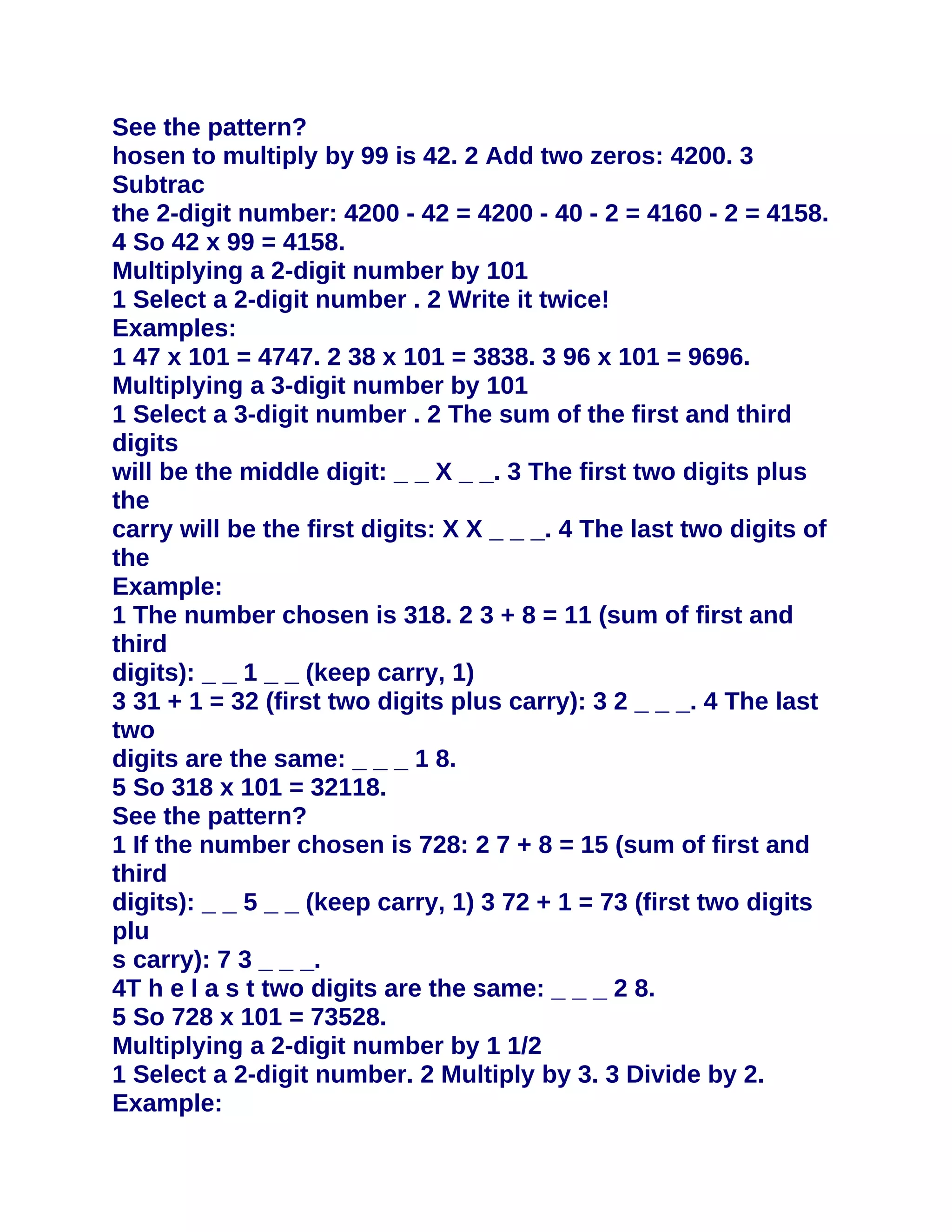 See the pattern?
hosen to multiply by 99 is 42. 2 Add two zeros: 4200. 3
Subtrac
the 2-digit number: 4200 - 42 = 4200 - 40 - 2 = 4160 - 2 = 4158.
4 So 42 x 99 = 4158.
Multiplying a 2-digit number by 101
1 Select a 2-digit number . 2 Write it twice!
Examples:
1 47 x 101 = 4747. 2 38 x 101 = 3838. 3 96 x 101 = 9696.
Multiplying a 3-digit number by 101
1 Select a 3-digit number . 2 The sum of the first and third
digits
will be the middle digit: _ _ X _ _. 3 The first two digits plus
the
carry will be the first digits: X X _ _ _. 4 The last two digits of
the
Example:
1 The number chosen is 318. 2 3 + 8 = 11 (sum of first and
third
digits): _ _ 1 _ _ (keep carry, 1)
3 31 + 1 = 32 (first two digits plus carry): 3 2 _ _ _. 4 The last
two
digits are the same: _ _ _ 1 8.
5 So 318 x 101 = 32118.
See the pattern?
1 If the number chosen is 728: 2 7 + 8 = 15 (sum of first and
third
digits): _ _ 5 _ _ (keep carry, 1) 3 72 + 1 = 73 (first two digits
plu
s carry): 7 3 _ _ _.
4T h e l a s t two digits are the same: _ _ _ 2 8.
5 So 728 x 101 = 73528.
Multiplying a 2-digit number by 1 1/2
1 Select a 2-digit number. 2 Multiply by 3. 3 Divide by 2.
Example:
 