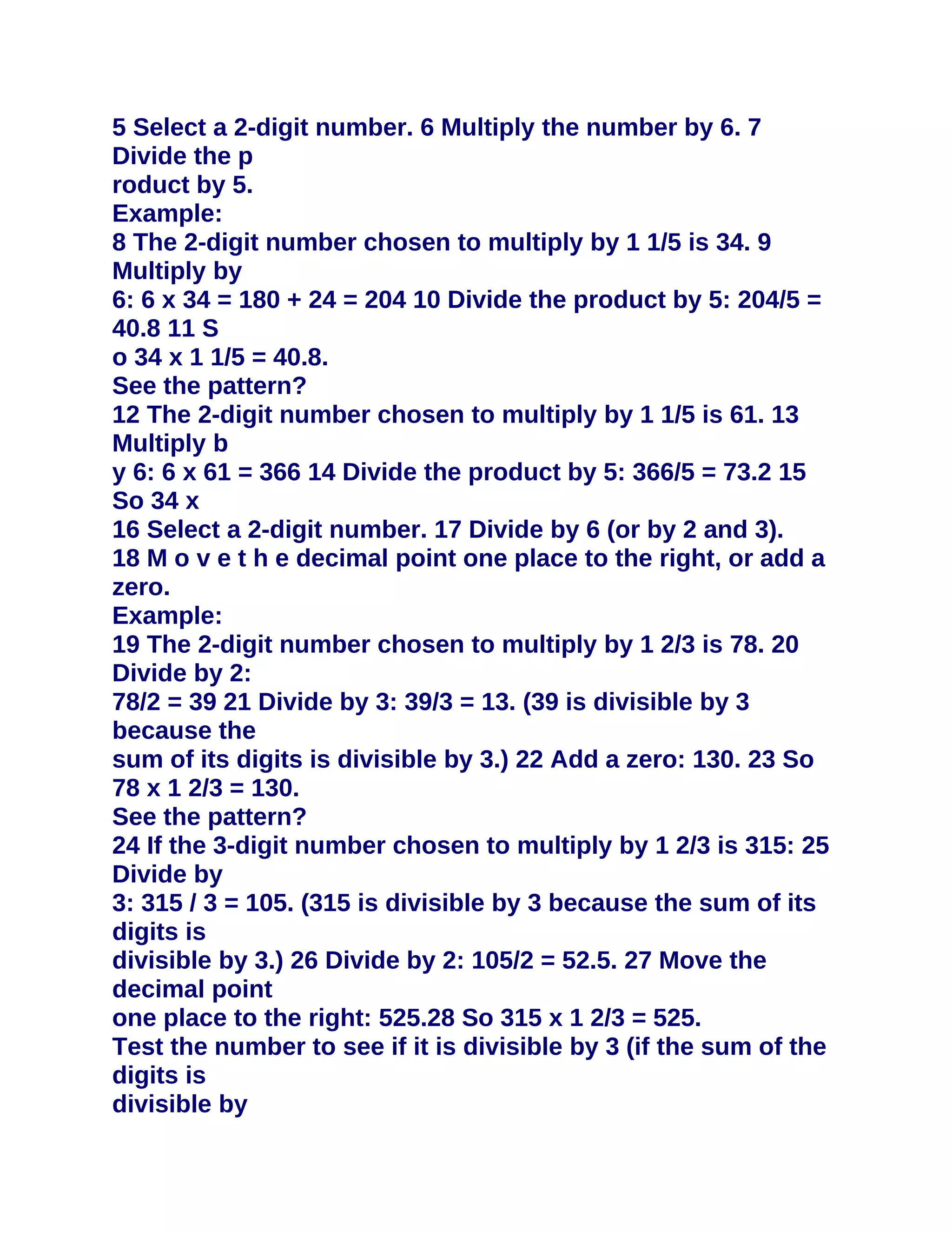 5 Select a 2-digit number. 6 Multiply the number by 6. 7
Divide the p
roduct by 5.
Example:
8 The 2-digit number chosen to multiply by 1 1/5 is 34. 9
Multiply by
6: 6 x 34 = 180 + 24 = 204 10 Divide the product by 5: 204/5 =
40.8 11 S
o 34 x 1 1/5 = 40.8.
See the pattern?
12 The 2-digit number chosen to multiply by 1 1/5 is 61. 13
Multiply b
y 6: 6 x 61 = 366 14 Divide the product by 5: 366/5 = 73.2 15
So 34 x
16 Select a 2-digit number. 17 Divide by 6 (or by 2 and 3).
18 M o v e t h e decimal point one place to the right, or add a
zero.
Example:
19 The 2-digit number chosen to multiply by 1 2/3 is 78. 20
Divide by 2:
78/2 = 39 21 Divide by 3: 39/3 = 13. (39 is divisible by 3
because the
sum of its digits is divisible by 3.) 22 Add a zero: 130. 23 So
78 x 1 2/3 = 130.
See the pattern?
24 If the 3-digit number chosen to multiply by 1 2/3 is 315: 25
Divide by
3: 315 / 3 = 105. (315 is divisible by 3 because the sum of its
digits is
divisible by 3.) 26 Divide by 2: 105/2 = 52.5. 27 Move the
decimal point
one place to the right: 525.28 So 315 x 1 2/3 = 525.
Test the number to see if it is divisible by 3 (if the sum of the
digits is
divisible by
 