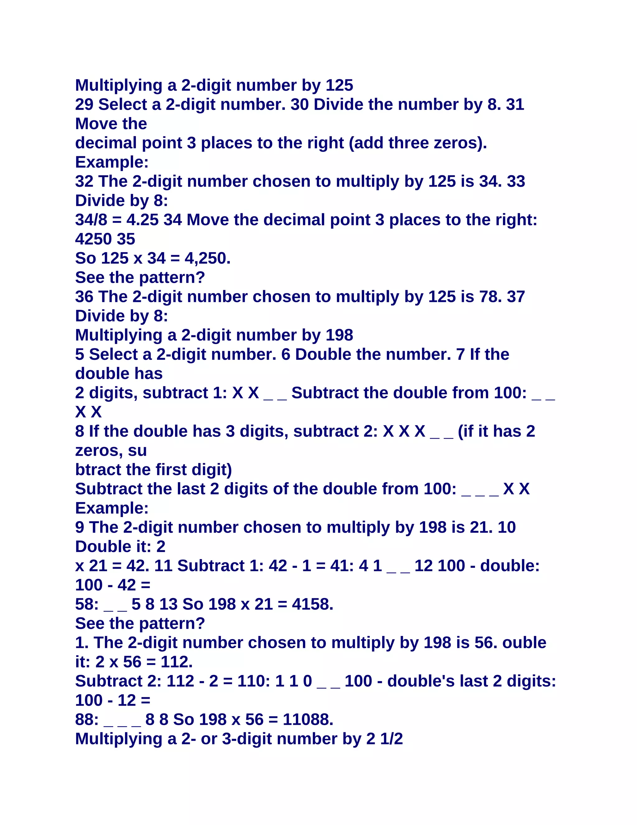 Multiplying a 2-digit number by 125
29 Select a 2-digit number. 30 Divide the number by 8. 31
Move the
decimal point 3 places to the right (add three zeros).
Example:
32 The 2-digit number chosen to multiply by 125 is 34. 33
Divide by 8:
34/8 = 4.25 34 Move the decimal point 3 places to the right:
4250 35
So 125 x 34 = 4,250.
See the pattern?
36 The 2-digit number chosen to multiply by 125 is 78. 37
Divide by 8:
Multiplying a 2-digit number by 198
5 Select a 2-digit number. 6 Double the number. 7 If the
double has
2 digits, subtract 1: X X _ _ Subtract the double from 100: _ _
XX
8 If the double has 3 digits, subtract 2: X X X _ _ (if it has 2
zeros, su
btract the first digit)
Subtract the last 2 digits of the double from 100: _ _ _ X X
Example:
9 The 2-digit number chosen to multiply by 198 is 21. 10
Double it: 2
x 21 = 42. 11 Subtract 1: 42 - 1 = 41: 4 1 _ _ 12 100 - double:
100 - 42 =
58: _ _ 5 8 13 So 198 x 21 = 4158.
See the pattern?
1. The 2-digit number chosen to multiply by 198 is 56. ouble
it: 2 x 56 = 112.
Subtract 2: 112 - 2 = 110: 1 1 0 _ _ 100 - double's last 2 digits:
100 - 12 =
88: _ _ _ 8 8 So 198 x 56 = 11088.
Multiplying a 2- or 3-digit number by 2 1/2
 