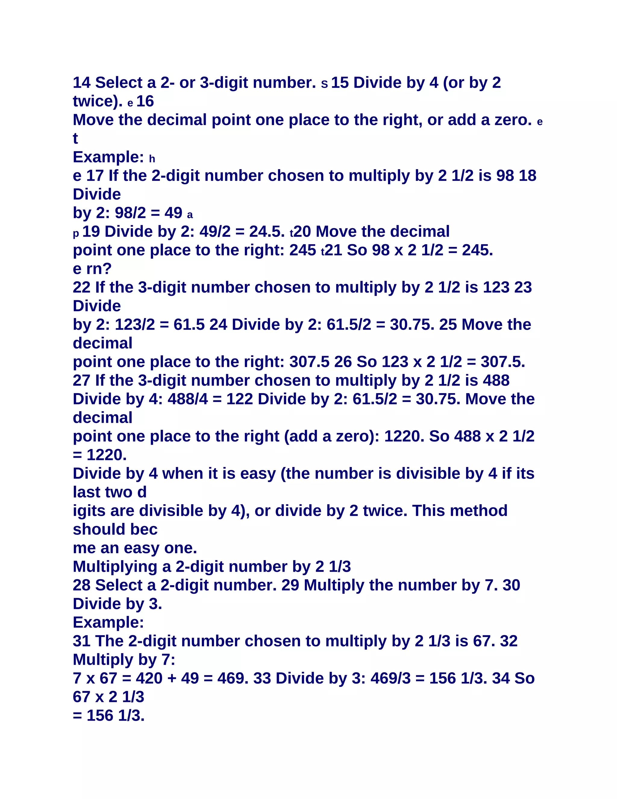 14 Select a 2- or 3-digit number. S 15 Divide by 4 (or by 2
twice). e 16
Move the decimal point one place to the right, or add a zero. e
t
Example: h
e 17 If the 2-digit number chosen to multiply by 2 1/2 is 98 18
Divide
by 2: 98/2 = 49 a
p 19 Divide by 2: 49/2 = 24.5. t20 Move the decimal
point one place to the right: 245 t21 So 98 x 2 1/2 = 245.
e rn?
22 If the 3-digit number chosen to multiply by 2 1/2 is 123 23
Divide
by 2: 123/2 = 61.5 24 Divide by 2: 61.5/2 = 30.75. 25 Move the
decimal
point one place to the right: 307.5 26 So 123 x 2 1/2 = 307.5.
27 If the 3-digit number chosen to multiply by 2 1/2 is 488
Divide by 4: 488/4 = 122 Divide by 2: 61.5/2 = 30.75. Move the
decimal
point one place to the right (add a zero): 1220. So 488 x 2 1/2
= 1220.
Divide by 4 when it is easy (the number is divisible by 4 if its
last two d
igits are divisible by 4), or divide by 2 twice. This method
should bec
me an easy one.
Multiplying a 2-digit number by 2 1/3
28 Select a 2-digit number. 29 Multiply the number by 7. 30
Divide by 3.
Example:
31 The 2-digit number chosen to multiply by 2 1/3 is 67. 32
Multiply by 7:
7 x 67 = 420 + 49 = 469. 33 Divide by 3: 469/3 = 156 1/3. 34 So
67 x 2 1/3
= 156 1/3.
 