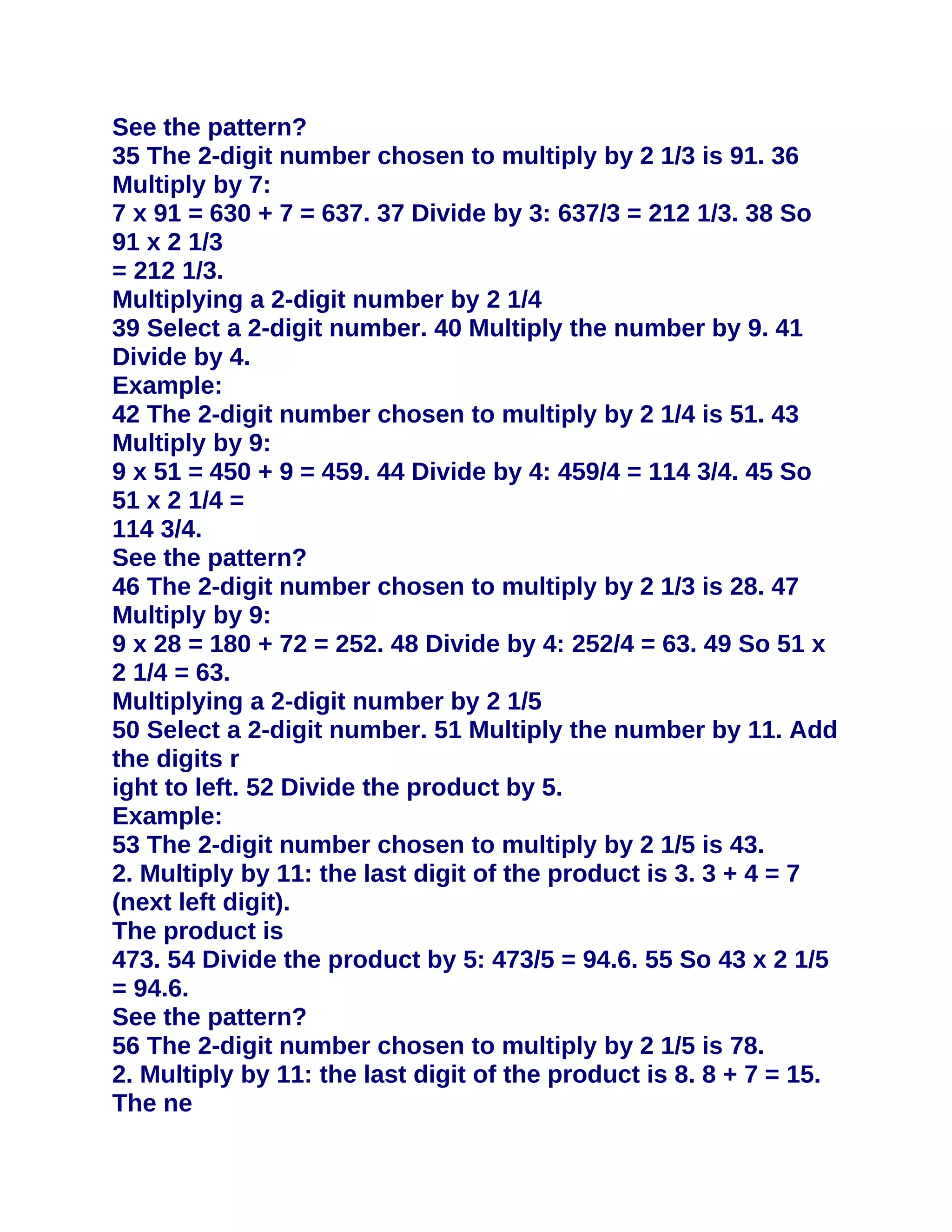 See the pattern?
35 The 2-digit number chosen to multiply by 2 1/3 is 91. 36
Multiply by 7:
7 x 91 = 630 + 7 = 637. 37 Divide by 3: 637/3 = 212 1/3. 38 So
91 x 2 1/3
= 212 1/3.
Multiplying a 2-digit number by 2 1/4
39 Select a 2-digit number. 40 Multiply the number by 9. 41
Divide by 4.
Example:
42 The 2-digit number chosen to multiply by 2 1/4 is 51. 43
Multiply by 9:
9 x 51 = 450 + 9 = 459. 44 Divide by 4: 459/4 = 114 3/4. 45 So
51 x 2 1/4 =
114 3/4.
See the pattern?
46 The 2-digit number chosen to multiply by 2 1/3 is 28. 47
Multiply by 9:
9 x 28 = 180 + 72 = 252. 48 Divide by 4: 252/4 = 63. 49 So 51 x
2 1/4 = 63.
Multiplying a 2-digit number by 2 1/5
50 Select a 2-digit number. 51 Multiply the number by 11. Add
the digits r
ight to left. 52 Divide the product by 5.
Example:
53 The 2-digit number chosen to multiply by 2 1/5 is 43.
2. Multiply by 11: the last digit of the product is 3. 3 + 4 = 7
(next left digit).
The product is
473. 54 Divide the product by 5: 473/5 = 94.6. 55 So 43 x 2 1/5
= 94.6.
See the pattern?
56 The 2-digit number chosen to multiply by 2 1/5 is 78.
2. Multiply by 11: the last digit of the product is 8. 8 + 7 = 15.
The ne
 