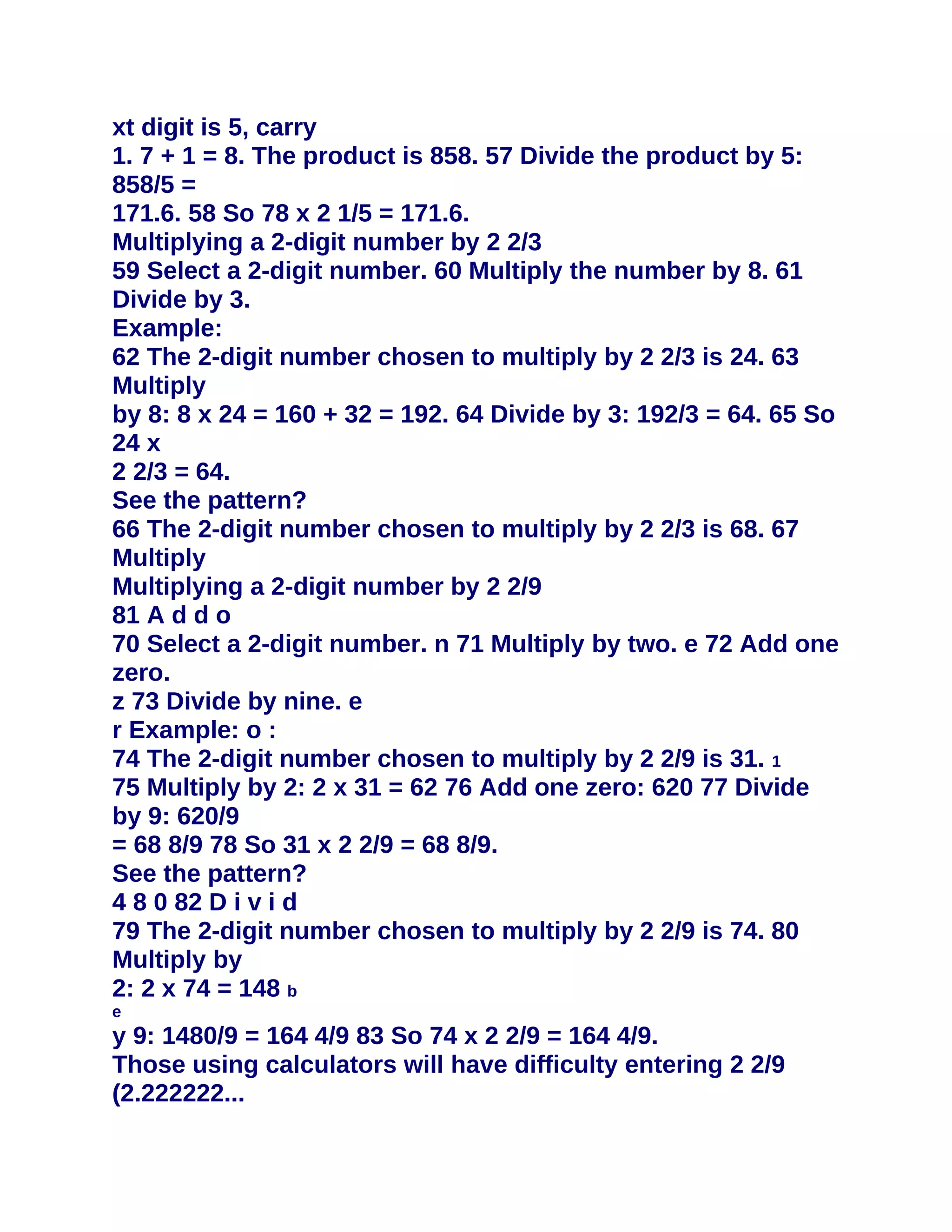 xt digit is 5, carry
1. 7 + 1 = 8. The product is 858. 57 Divide the product by 5:
858/5 =
171.6. 58 So 78 x 2 1/5 = 171.6.
Multiplying a 2-digit number by 2 2/3
59 Select a 2-digit number. 60 Multiply the number by 8. 61
Divide by 3.
Example:
62 The 2-digit number chosen to multiply by 2 2/3 is 24. 63
Multiply
by 8: 8 x 24 = 160 + 32 = 192. 64 Divide by 3: 192/3 = 64. 65 So
24 x
2 2/3 = 64.
See the pattern?
66 The 2-digit number chosen to multiply by 2 2/3 is 68. 67
Multiply
Multiplying a 2-digit number by 2 2/9
81 A d d o
70 Select a 2-digit number. n 71 Multiply by two. e 72 Add one
zero.
z 73 Divide by nine. e
r Example: o :
74 The 2-digit number chosen to multiply by 2 2/9 is 31. 1
75 Multiply by 2: 2 x 31 = 62 76 Add one zero: 620 77 Divide
by 9: 620/9
= 68 8/9 78 So 31 x 2 2/9 = 68 8/9.
See the pattern?
4 8 0 82 D i v i d
79 The 2-digit number chosen to multiply by 2 2/9 is 74. 80
Multiply by
2: 2 x 74 = 148 b
e
y 9: 1480/9 = 164 4/9 83 So 74 x 2 2/9 = 164 4/9.
Those using calculators will have difficulty entering 2 2/9
(2.222222...
 