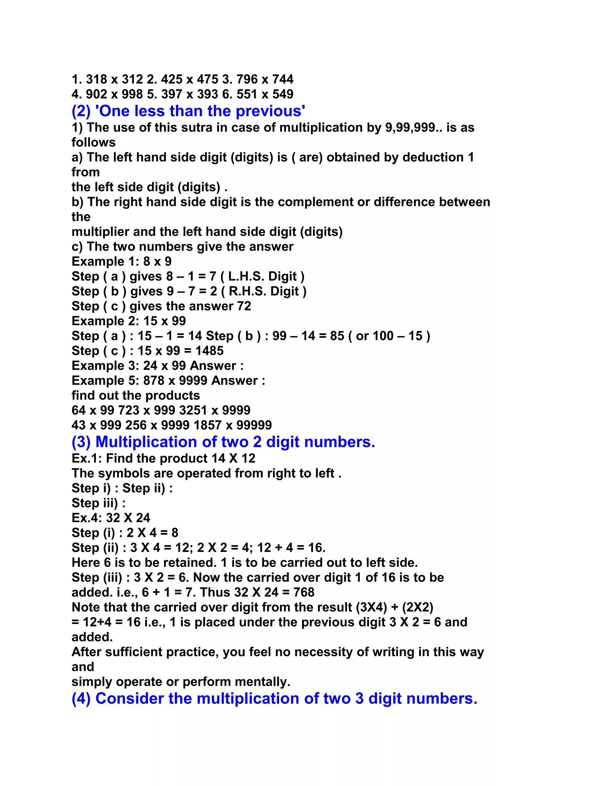 1. 318 x 312 2. 425 x 475 3. 796 x 744
4. 902 x 998 5. 397 x 393 6. 551 x 549
(2) 'One less than the previous'
1) The use of this sutra in case of multiplication by 9,99,999.. is as
follows
a) The left hand side digit (digits) is ( are) obtained by deduction 1
from
the left side digit (digits) .
b) The right hand side digit is the complement or difference between
the
multiplier and the left hand side digit (digits)
c) The two numbers give the answer
Example 1: 8 x 9
Step ( a ) gives 8 – 1 = 7 ( L.H.S. Digit )
Step ( b ) gives 9 – 7 = 2 ( R.H.S. Digit )
Step ( c ) gives the answer 72
Example 2: 15 x 99
Step ( a ) : 15 – 1 = 14 Step ( b ) : 99 – 14 = 85 ( or 100 – 15 )
Step ( c ) : 15 x 99 = 1485
Example 3: 24 x 99 Answer :
Example 5: 878 x 9999 Answer :
find out the products
64 x 99 723 x 999 3251 x 9999
43 x 999 256 x 9999 1857 x 99999
(3) Multiplication of two 2 digit numbers.
Ex.1: Find the product 14 X 12
The symbols are operated from right to left .
Step i) : Step ii) :
Step iii) :
Ex.4: 32 X 24
Step (i) : 2 X 4 = 8
Step (ii) : 3 X 4 = 12; 2 X 2 = 4; 12 + 4 = 16.
Here 6 is to be retained. 1 is to be carried out to left side.
Step (iii) : 3 X 2 = 6. Now the carried over digit 1 of 16 is to be
added. i.e., 6 + 1 = 7. Thus 32 X 24 = 768
Note that the carried over digit from the result (3X4) + (2X2)
= 12+4 = 16 i.e., 1 is placed under the previous digit 3 X 2 = 6 and
added.
After sufficient practice, you feel no necessity of writing in this way
and
simply operate or perform mentally.
(4) Consider the multiplication of two 3 digit numbers.
 