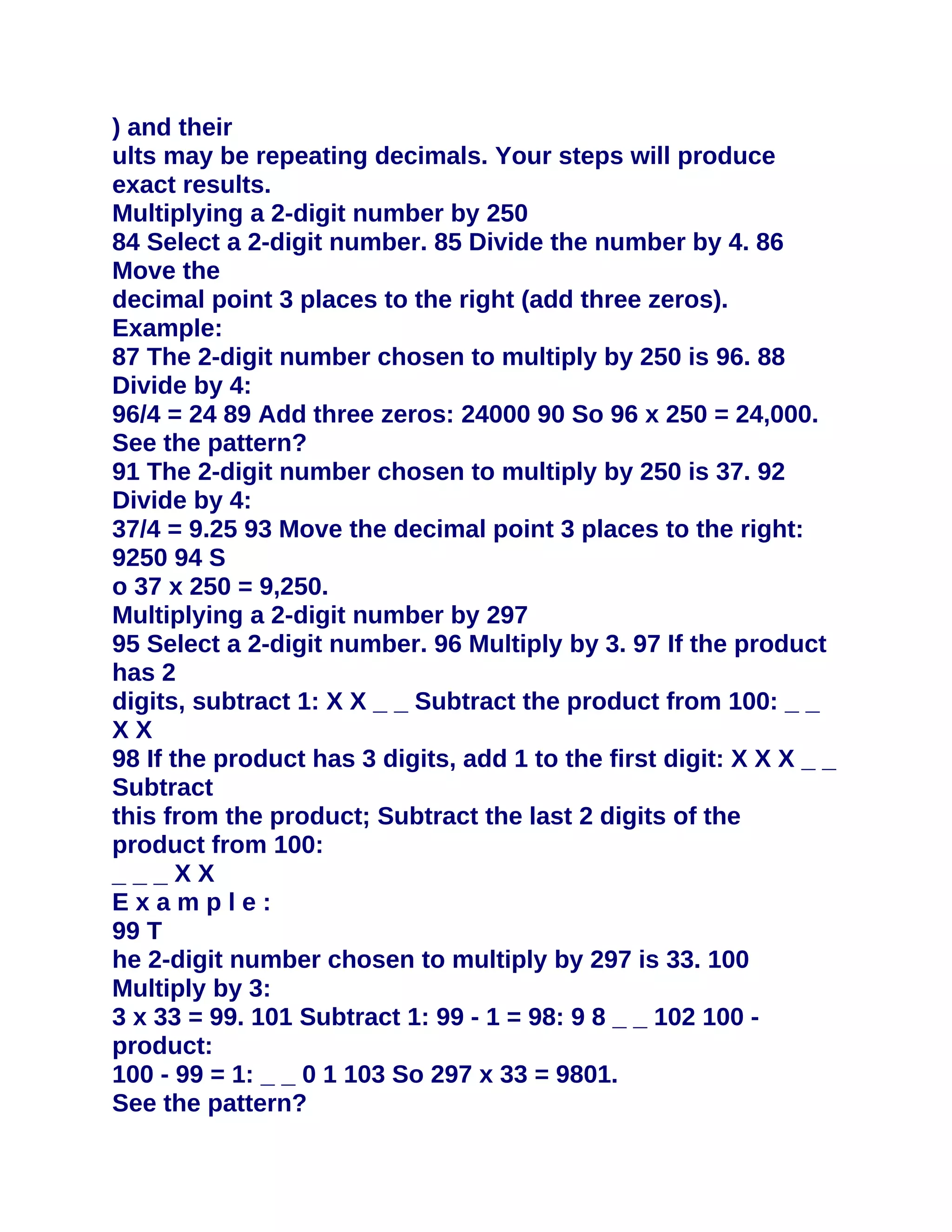 ) and their
ults may be repeating decimals. Your steps will produce
exact results.
Multiplying a 2-digit number by 250
84 Select a 2-digit number. 85 Divide the number by 4. 86
Move the
decimal point 3 places to the right (add three zeros).
Example:
87 The 2-digit number chosen to multiply by 250 is 96. 88
Divide by 4:
96/4 = 24 89 Add three zeros: 24000 90 So 96 x 250 = 24,000.
See the pattern?
91 The 2-digit number chosen to multiply by 250 is 37. 92
Divide by 4:
37/4 = 9.25 93 Move the decimal point 3 places to the right:
9250 94 S
o 37 x 250 = 9,250.
Multiplying a 2-digit number by 297
95 Select a 2-digit number. 96 Multiply by 3. 97 If the product
has 2
digits, subtract 1: X X _ _ Subtract the product from 100: _ _
XX
98 If the product has 3 digits, add 1 to the first digit: X X X _ _
Subtract
this from the product; Subtract the last 2 digits of the
product from 100:
___XX
Example:
99 T
he 2-digit number chosen to multiply by 297 is 33. 100
Multiply by 3:
3 x 33 = 99. 101 Subtract 1: 99 - 1 = 98: 9 8 _ _ 102 100 -
product:
100 - 99 = 1: _ _ 0 1 103 So 297 x 33 = 9801.
See the pattern?
 