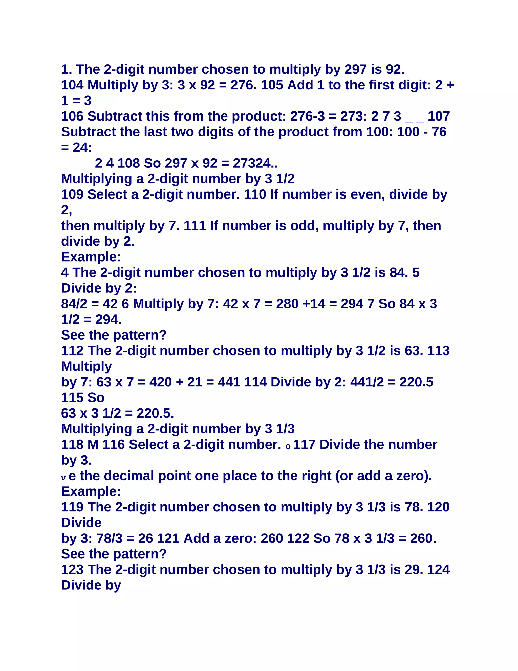 1. The 2-digit number chosen to multiply by 297 is 92.
104 Multiply by 3: 3 x 92 = 276. 105 Add 1 to the first digit: 2 +
1=3
106 Subtract this from the product: 276-3 = 273: 2 7 3 _ _ 107
Subtract the last two digits of the product from 100: 100 - 76
= 24:
_ _ _ 2 4 108 So 297 x 92 = 27324..
Multiplying a 2-digit number by 3 1/2
109 Select a 2-digit number. 110 If number is even, divide by
2,
then multiply by 7. 111 If number is odd, multiply by 7, then
divide by 2.
Example:
4 The 2-digit number chosen to multiply by 3 1/2 is 84. 5
Divide by 2:
84/2 = 42 6 Multiply by 7: 42 x 7 = 280 +14 = 294 7 So 84 x 3
1/2 = 294.
See the pattern?
112 The 2-digit number chosen to multiply by 3 1/2 is 63. 113
Multiply
by 7: 63 x 7 = 420 + 21 = 441 114 Divide by 2: 441/2 = 220.5
115 So
63 x 3 1/2 = 220.5.
Multiplying a 2-digit number by 3 1/3
118 M 116 Select a 2-digit number. o 117 Divide the number
by 3.
v e the decimal point one place to the right (or add a zero).
Example:
119 The 2-digit number chosen to multiply by 3 1/3 is 78. 120
Divide
by 3: 78/3 = 26 121 Add a zero: 260 122 So 78 x 3 1/3 = 260.
See the pattern?
123 The 2-digit number chosen to multiply by 3 1/3 is 29. 124
Divide by
 