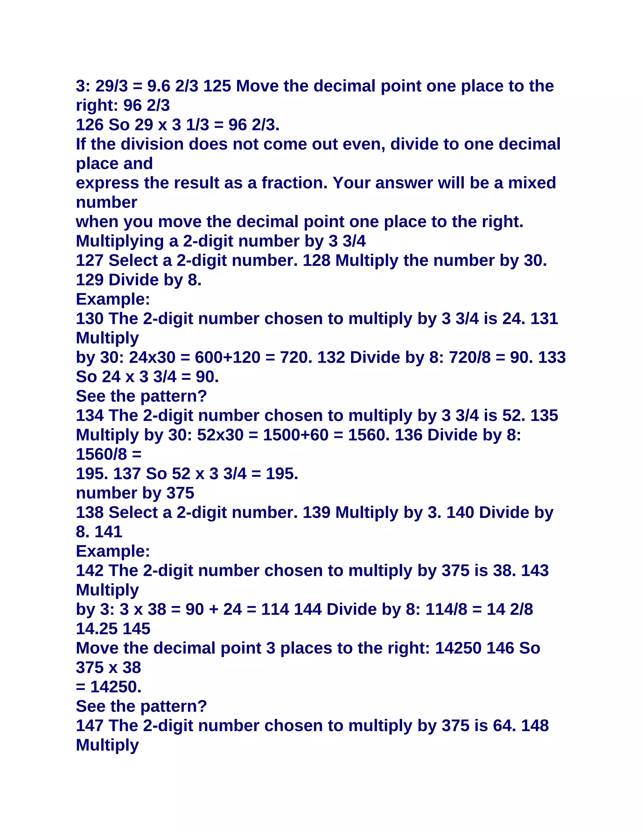3: 29/3 = 9.6 2/3 125 Move the decimal point one place to the
right: 96 2/3
126 So 29 x 3 1/3 = 96 2/3.
If the division does not come out even, divide to one decimal
place and
express the result as a fraction. Your answer will be a mixed
number
when you move the decimal point one place to the right.
Multiplying a 2-digit number by 3 3/4
127 Select a 2-digit number. 128 Multiply the number by 30.
129 Divide by 8.
Example:
130 The 2-digit number chosen to multiply by 3 3/4 is 24. 131
Multiply
by 30: 24x30 = 600+120 = 720. 132 Divide by 8: 720/8 = 90. 133
So 24 x 3 3/4 = 90.
See the pattern?
134 The 2-digit number chosen to multiply by 3 3/4 is 52. 135
Multiply by 30: 52x30 = 1500+60 = 1560. 136 Divide by 8:
1560/8 =
195. 137 So 52 x 3 3/4 = 195.
number by 375
138 Select a 2-digit number. 139 Multiply by 3. 140 Divide by
8. 141
Example:
142 The 2-digit number chosen to multiply by 375 is 38. 143
Multiply
by 3: 3 x 38 = 90 + 24 = 114 144 Divide by 8: 114/8 = 14 2/8
14.25 145
Move the decimal point 3 places to the right: 14250 146 So
375 x 38
= 14250.
See the pattern?
147 The 2-digit number chosen to multiply by 375 is 64. 148
Multiply
 