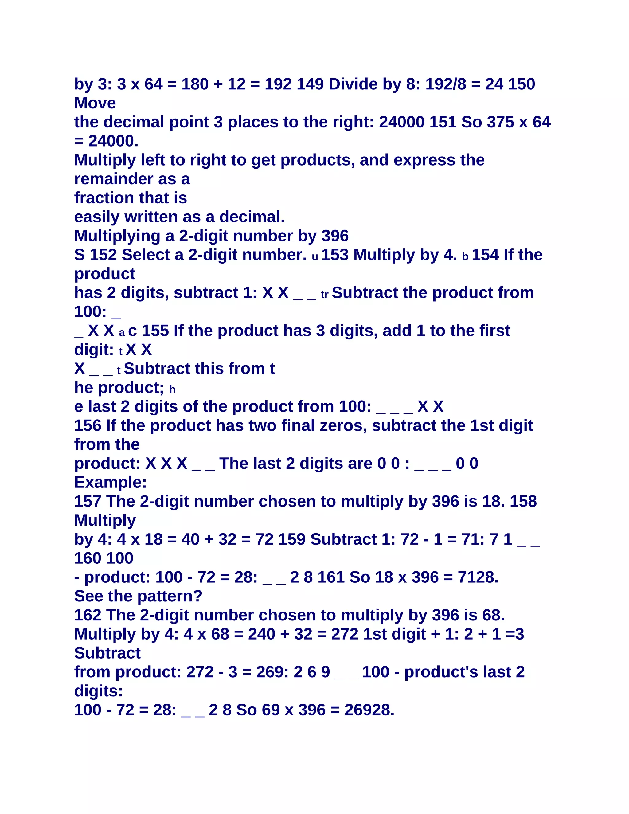 by 3: 3 x 64 = 180 + 12 = 192 149 Divide by 8: 192/8 = 24 150
Move
the decimal point 3 places to the right: 24000 151 So 375 x 64
= 24000.
Multiply left to right to get products, and express the
remainder as a
fraction that is
easily written as a decimal.
Multiplying a 2-digit number by 396
S 152 Select a 2-digit number. u 153 Multiply by 4. b 154 If the
product
has 2 digits, subtract 1: X X _ _ tr Subtract the product from
100: _
_ X X a c 155 If the product has 3 digits, add 1 to the first
digit: t X X
X _ _ t Subtract this from t
he product; h
e last 2 digits of the product from 100: _ _ _ X X
156 If the product has two final zeros, subtract the 1st digit
from the
product: X X X _ _ The last 2 digits are 0 0 : _ _ _ 0 0
Example:
157 The 2-digit number chosen to multiply by 396 is 18. 158
Multiply
by 4: 4 x 18 = 40 + 32 = 72 159 Subtract 1: 72 - 1 = 71: 7 1 _ _
160 100
- product: 100 - 72 = 28: _ _ 2 8 161 So 18 x 396 = 7128.
See the pattern?
162 The 2-digit number chosen to multiply by 396 is 68.
Multiply by 4: 4 x 68 = 240 + 32 = 272 1st digit + 1: 2 + 1 =3
Subtract
from product: 272 - 3 = 269: 2 6 9 _ _ 100 - product's last 2
digits:
100 - 72 = 28: _ _ 2 8 So 69 x 396 = 26928.
 