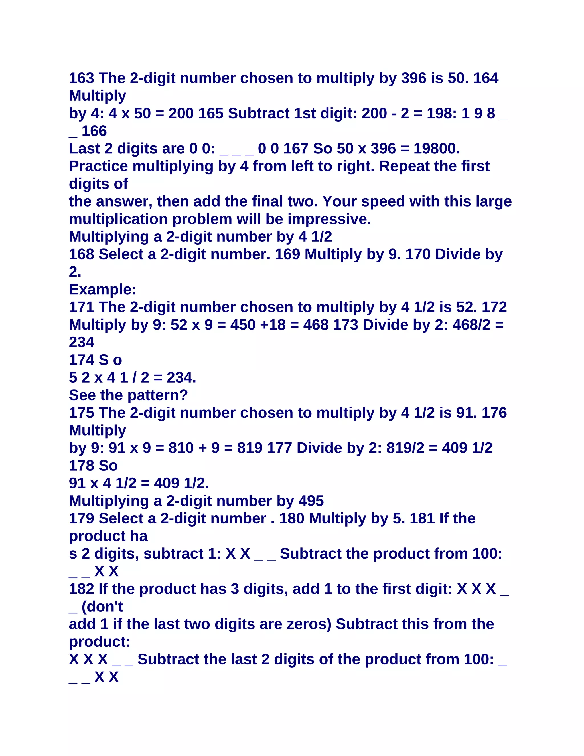163 The 2-digit number chosen to multiply by 396 is 50. 164
Multiply
by 4: 4 x 50 = 200 165 Subtract 1st digit: 200 - 2 = 198: 1 9 8 _
_ 166
Last 2 digits are 0 0: _ _ _ 0 0 167 So 50 x 396 = 19800.
Practice multiplying by 4 from left to right. Repeat the first
digits of
the answer, then add the final two. Your speed with this large
multiplication problem will be impressive.
Multiplying a 2-digit number by 4 1/2
168 Select a 2-digit number. 169 Multiply by 9. 170 Divide by
2.
Example:
171 The 2-digit number chosen to multiply by 4 1/2 is 52. 172
Multiply by 9: 52 x 9 = 450 +18 = 468 173 Divide by 2: 468/2 =
234
174 S o
5 2 x 4 1 / 2 = 234.
See the pattern?
175 The 2-digit number chosen to multiply by 4 1/2 is 91. 176
Multiply
by 9: 91 x 9 = 810 + 9 = 819 177 Divide by 2: 819/2 = 409 1/2
178 So
91 x 4 1/2 = 409 1/2.
Multiplying a 2-digit number by 495
179 Select a 2-digit number . 180 Multiply by 5. 181 If the
product ha
s 2 digits, subtract 1: X X _ _ Subtract the product from 100:
__XX
182 If the product has 3 digits, add 1 to the first digit: X X X _
_ (don't
add 1 if the last two digits are zeros) Subtract this from the
product:
X X X _ _ Subtract the last 2 digits of the product from 100: _
__XX
 