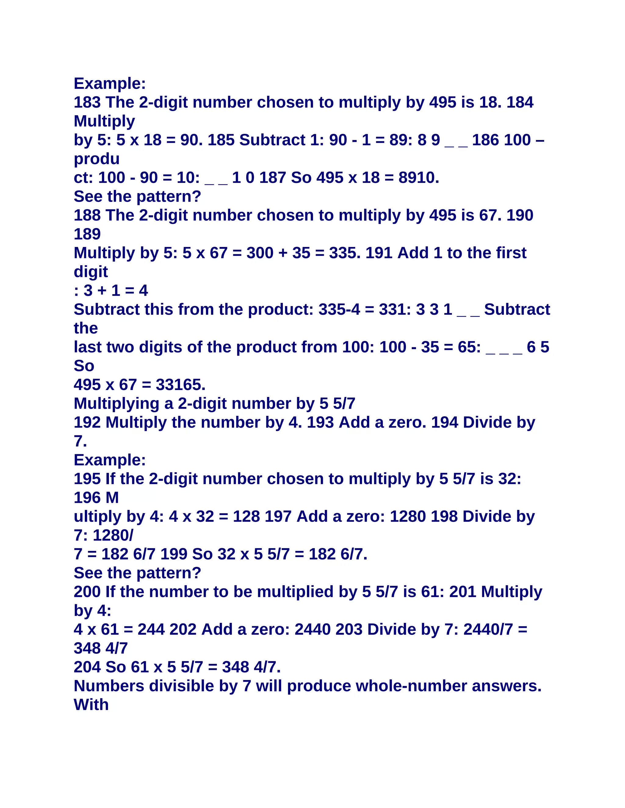Example:
183 The 2-digit number chosen to multiply by 495 is 18. 184
Multiply
by 5: 5 x 18 = 90. 185 Subtract 1: 90 - 1 = 89: 8 9 _ _ 186 100 –
produ
ct: 100 - 90 = 10: _ _ 1 0 187 So 495 x 18 = 8910.
See the pattern?
188 The 2-digit number chosen to multiply by 495 is 67. 190
189
Multiply by 5: 5 x 67 = 300 + 35 = 335. 191 Add 1 to the first
digit
:3+1=4
Subtract this from the product: 335-4 = 331: 3 3 1 _ _ Subtract
the
last two digits of the product from 100: 100 - 35 = 65: _ _ _ 6 5
So
495 x 67 = 33165.
Multiplying a 2-digit number by 5 5/7
192 Multiply the number by 4. 193 Add a zero. 194 Divide by
7.
Example:
195 If the 2-digit number chosen to multiply by 5 5/7 is 32:
196 M
ultiply by 4: 4 x 32 = 128 197 Add a zero: 1280 198 Divide by
7: 1280/
7 = 182 6/7 199 So 32 x 5 5/7 = 182 6/7.
See the pattern?
200 If the number to be multiplied by 5 5/7 is 61: 201 Multiply
by 4:
4 x 61 = 244 202 Add a zero: 2440 203 Divide by 7: 2440/7 =
348 4/7
204 So 61 x 5 5/7 = 348 4/7.
Numbers divisible by 7 will produce whole-number answers.
With
 