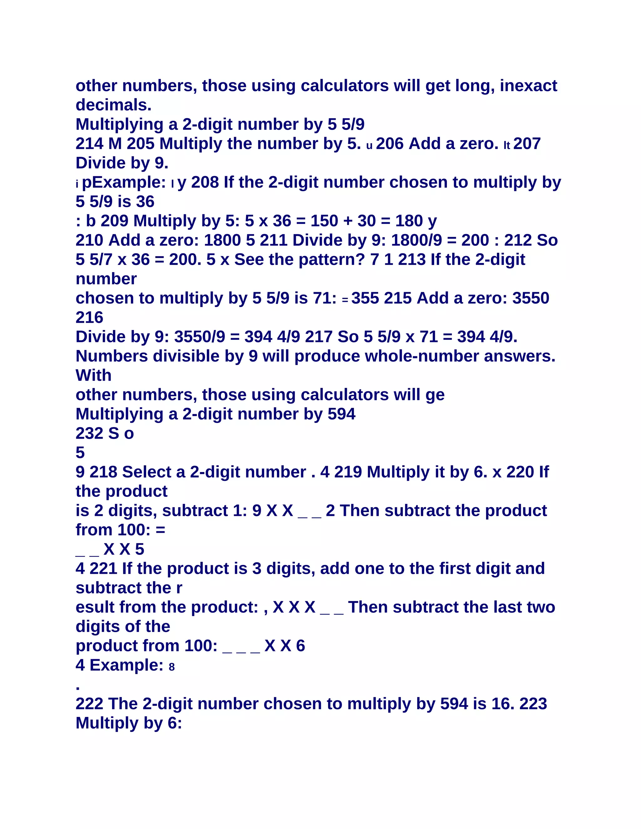 other numbers, those using calculators will get long, inexact
decimals.
Multiplying a 2-digit number by 5 5/9
214 M 205 Multiply the number by 5. u 206 Add a zero. lt 207
Divide by 9.
i pExample: l y 208 If the 2-digit number chosen to multiply by
5 5/9 is 36
: b 209 Multiply by 5: 5 x 36 = 150 + 30 = 180 y
210 Add a zero: 1800 5 211 Divide by 9: 1800/9 = 200 : 212 So
5 5/7 x 36 = 200. 5 x See the pattern? 7 1 213 If the 2-digit
number
chosen to multiply by 5 5/9 is 71: = 355 215 Add a zero: 3550
216
Divide by 9: 3550/9 = 394 4/9 217 So 5 5/9 x 71 = 394 4/9.
Numbers divisible by 9 will produce whole-number answers.
With
other numbers, those using calculators will ge
Multiplying a 2-digit number by 594
232 S o
5
9 218 Select a 2-digit number . 4 219 Multiply it by 6. x 220 If
the product
is 2 digits, subtract 1: 9 X X _ _ 2 Then subtract the product
from 100: =
__XX5
4 221 If the product is 3 digits, add one to the first digit and
subtract the r
esult from the product: , X X X _ _ Then subtract the last two
digits of the
product from 100: _ _ _ X X 6
4 Example: 8
.
222 The 2-digit number chosen to multiply by 594 is 16. 223
Multiply by 6:
 