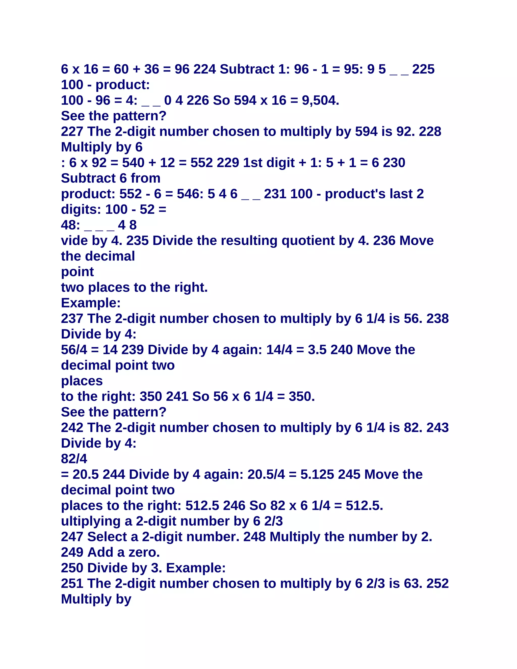 6 x 16 = 60 + 36 = 96 224 Subtract 1: 96 - 1 = 95: 9 5 _ _ 225
100 - product:
100 - 96 = 4: _ _ 0 4 226 So 594 x 16 = 9,504.
See the pattern?
227 The 2-digit number chosen to multiply by 594 is 92. 228
Multiply by 6
: 6 x 92 = 540 + 12 = 552 229 1st digit + 1: 5 + 1 = 6 230
Subtract 6 from
product: 552 - 6 = 546: 5 4 6 _ _ 231 100 - product's last 2
digits: 100 - 52 =
48: _ _ _ 4 8
vide by 4. 235 Divide the resulting quotient by 4. 236 Move
the decimal
point
two places to the right.
Example:
237 The 2-digit number chosen to multiply by 6 1/4 is 56. 238
Divide by 4:
56/4 = 14 239 Divide by 4 again: 14/4 = 3.5 240 Move the
decimal point two
places
to the right: 350 241 So 56 x 6 1/4 = 350.
See the pattern?
242 The 2-digit number chosen to multiply by 6 1/4 is 82. 243
Divide by 4:
82/4
= 20.5 244 Divide by 4 again: 20.5/4 = 5.125 245 Move the
decimal point two
places to the right: 512.5 246 So 82 x 6 1/4 = 512.5.
ultiplying a 2-digit number by 6 2/3
247 Select a 2-digit number. 248 Multiply the number by 2.
249 Add a zero.
250 Divide by 3. Example:
251 The 2-digit number chosen to multiply by 6 2/3 is 63. 252
Multiply by
 
