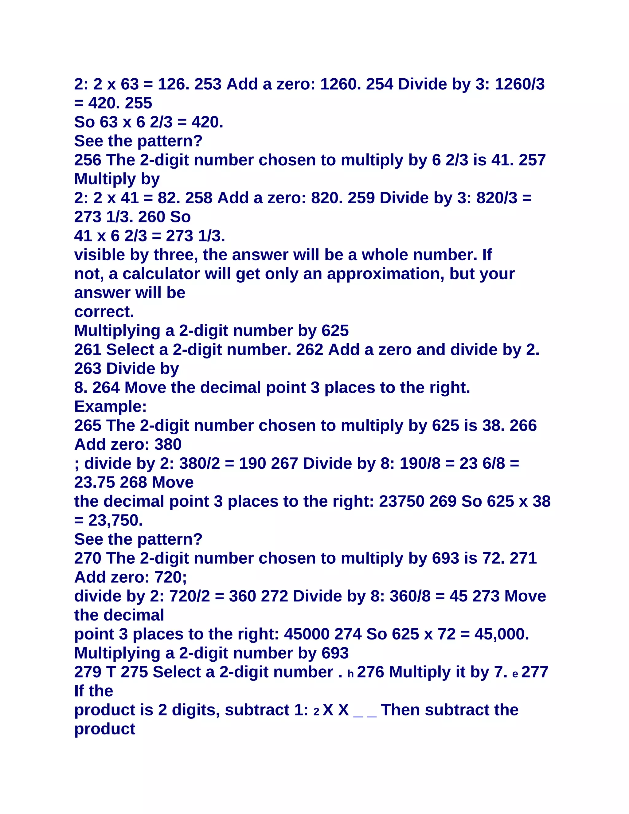 2: 2 x 63 = 126. 253 Add a zero: 1260. 254 Divide by 3: 1260/3
= 420. 255
So 63 x 6 2/3 = 420.
See the pattern?
256 The 2-digit number chosen to multiply by 6 2/3 is 41. 257
Multiply by
2: 2 x 41 = 82. 258 Add a zero: 820. 259 Divide by 3: 820/3 =
273 1/3. 260 So
41 x 6 2/3 = 273 1/3.
visible by three, the answer will be a whole number. If
not, a calculator will get only an approximation, but your
answer will be
correct.
Multiplying a 2-digit number by 625
261 Select a 2-digit number. 262 Add a zero and divide by 2.
263 Divide by
8. 264 Move the decimal point 3 places to the right.
Example:
265 The 2-digit number chosen to multiply by 625 is 38. 266
Add zero: 380
; divide by 2: 380/2 = 190 267 Divide by 8: 190/8 = 23 6/8 =
23.75 268 Move
the decimal point 3 places to the right: 23750 269 So 625 x 38
= 23,750.
See the pattern?
270 The 2-digit number chosen to multiply by 693 is 72. 271
Add zero: 720;
divide by 2: 720/2 = 360 272 Divide by 8: 360/8 = 45 273 Move
the decimal
point 3 places to the right: 45000 274 So 625 x 72 = 45,000.
Multiplying a 2-digit number by 693
279 T 275 Select a 2-digit number . h 276 Multiply it by 7. e 277
If the
product is 2 digits, subtract 1: 2 X X _ _ Then subtract the
product
 