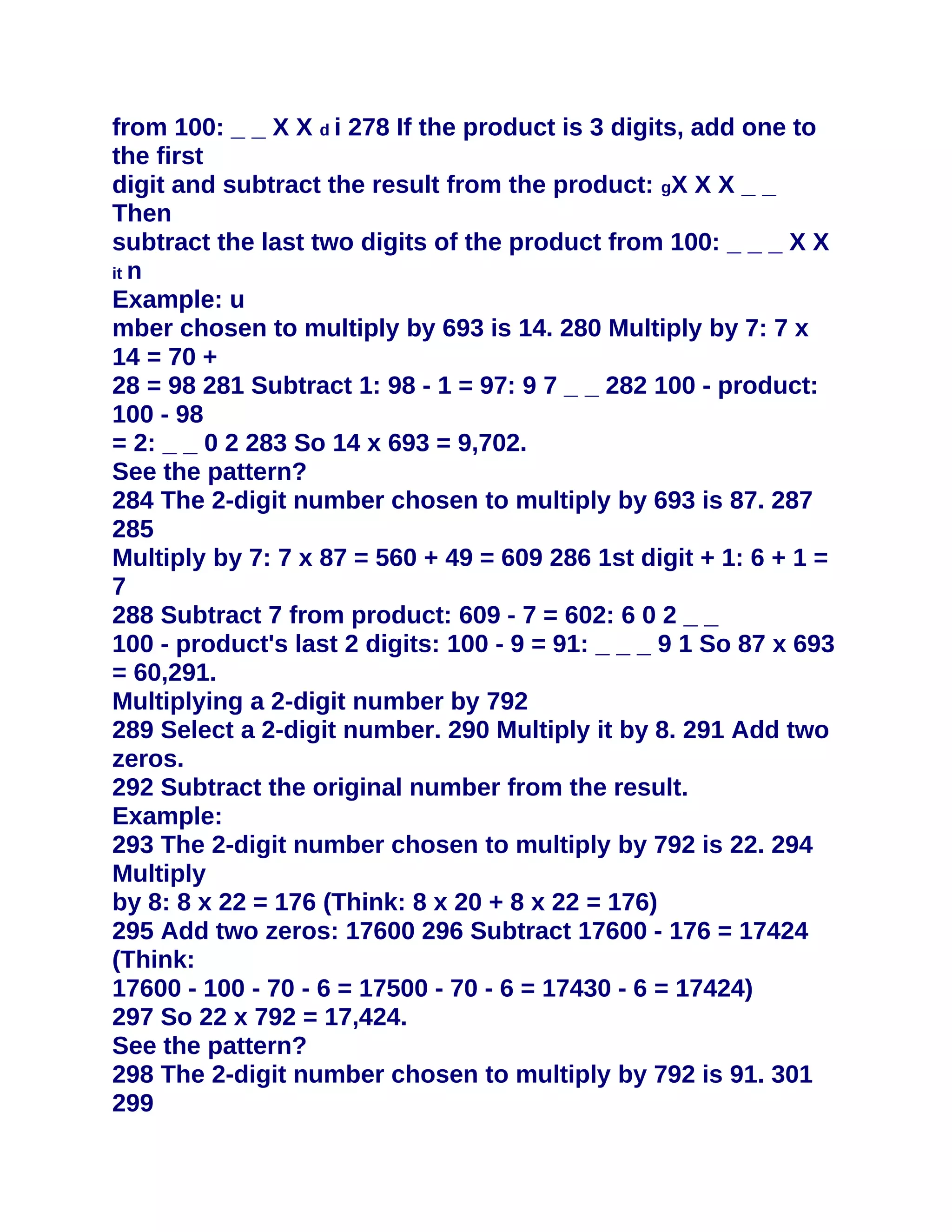 from 100: _ _ X X d i 278 If the product is 3 digits, add one to
the first
digit and subtract the result from the product: gX X X _ _
Then
subtract the last two digits of the product from 100: _ _ _ X X
it n
Example: u
mber chosen to multiply by 693 is 14. 280 Multiply by 7: 7 x
14 = 70 +
28 = 98 281 Subtract 1: 98 - 1 = 97: 9 7 _ _ 282 100 - product:
100 - 98
= 2: _ _ 0 2 283 So 14 x 693 = 9,702.
See the pattern?
284 The 2-digit number chosen to multiply by 693 is 87. 287
285
Multiply by 7: 7 x 87 = 560 + 49 = 609 286 1st digit + 1: 6 + 1 =
7
288 Subtract 7 from product: 609 - 7 = 602: 6 0 2 _ _
100 - product's last 2 digits: 100 - 9 = 91: _ _ _ 9 1 So 87 x 693
= 60,291.
Multiplying a 2-digit number by 792
289 Select a 2-digit number. 290 Multiply it by 8. 291 Add two
zeros.
292 Subtract the original number from the result.
Example:
293 The 2-digit number chosen to multiply by 792 is 22. 294
Multiply
by 8: 8 x 22 = 176 (Think: 8 x 20 + 8 x 22 = 176)
295 Add two zeros: 17600 296 Subtract 17600 - 176 = 17424
(Think:
17600 - 100 - 70 - 6 = 17500 - 70 - 6 = 17430 - 6 = 17424)
297 So 22 x 792 = 17,424.
See the pattern?
298 The 2-digit number chosen to multiply by 792 is 91. 301
299
 