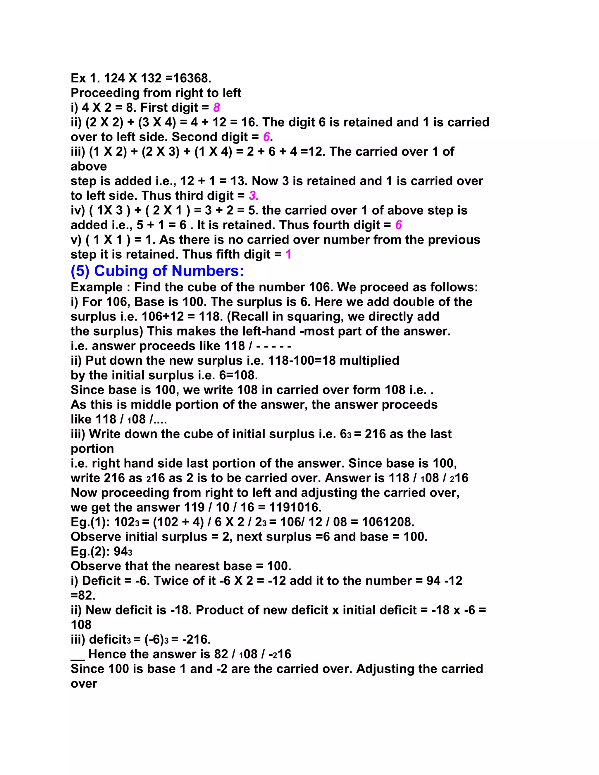 Ex 1. 124 X 132 =16368.
Proceeding from right to left
i) 4 X 2 = 8. First digit = 8
ii) (2 X 2) + (3 X 4) = 4 + 12 = 16. The digit 6 is retained and 1 is carried
over to left side. Second digit = 6.
iii) (1 X 2) + (2 X 3) + (1 X 4) = 2 + 6 + 4 =12. The carried over 1 of
above
step is added i.e., 12 + 1 = 13. Now 3 is retained and 1 is carried over
to left side. Thus third digit = 3.
iv) ( 1X 3 ) + ( 2 X 1 ) = 3 + 2 = 5. the carried over 1 of above step is
added i.e., 5 + 1 = 6 . It is retained. Thus fourth digit = 6
v) ( 1 X 1 ) = 1. As there is no carried over number from the previous
step it is retained. Thus fifth digit = 1
(5) Cubing of Numbers:
Example : Find the cube of the number 106. We proceed as follows:
i) For 106, Base is 100. The surplus is 6. Here we add double of the
surplus i.e. 106+12 = 118. (Recall in squaring, we directly add
the surplus) This makes the left-hand -most part of the answer.
i.e. answer proceeds like 118 / - - - - -
ii) Put down the new surplus i.e. 118-100=18 multiplied
by the initial surplus i.e. 6=108.
Since base is 100, we write 108 in carried over form 108 i.e. .
As this is middle portion of the answer, the answer proceeds
like 118 / 108 /....
iii) Write down the cube of initial surplus i.e. 63 = 216 as the last
portion
i.e. right hand side last portion of the answer. Since base is 100,
write 216 as 216 as 2 is to be carried over. Answer is 118 / 108 / 216
Now proceeding from right to left and adjusting the carried over,
we get the answer 119 / 10 / 16 = 1191016.
Eg.(1): 1023 = (102 + 4) / 6 X 2 / 23 = 106/ 12 / 08 = 1061208.
Observe initial surplus = 2, next surplus =6 and base = 100.
Eg.(2): 943
Observe that the nearest base = 100.
i) Deficit = -6. Twice of it -6 X 2 = -12 add it to the number = 94 -12
=82.
ii) New deficit is -18. Product of new deficit x initial deficit = -18 x -6 =
108
iii) deficit3 = (-6)3 = -216.
__ Hence the answer is 82 / 108 / -216
Since 100 is base 1 and -2 are the carried over. Adjusting the carried
over
 