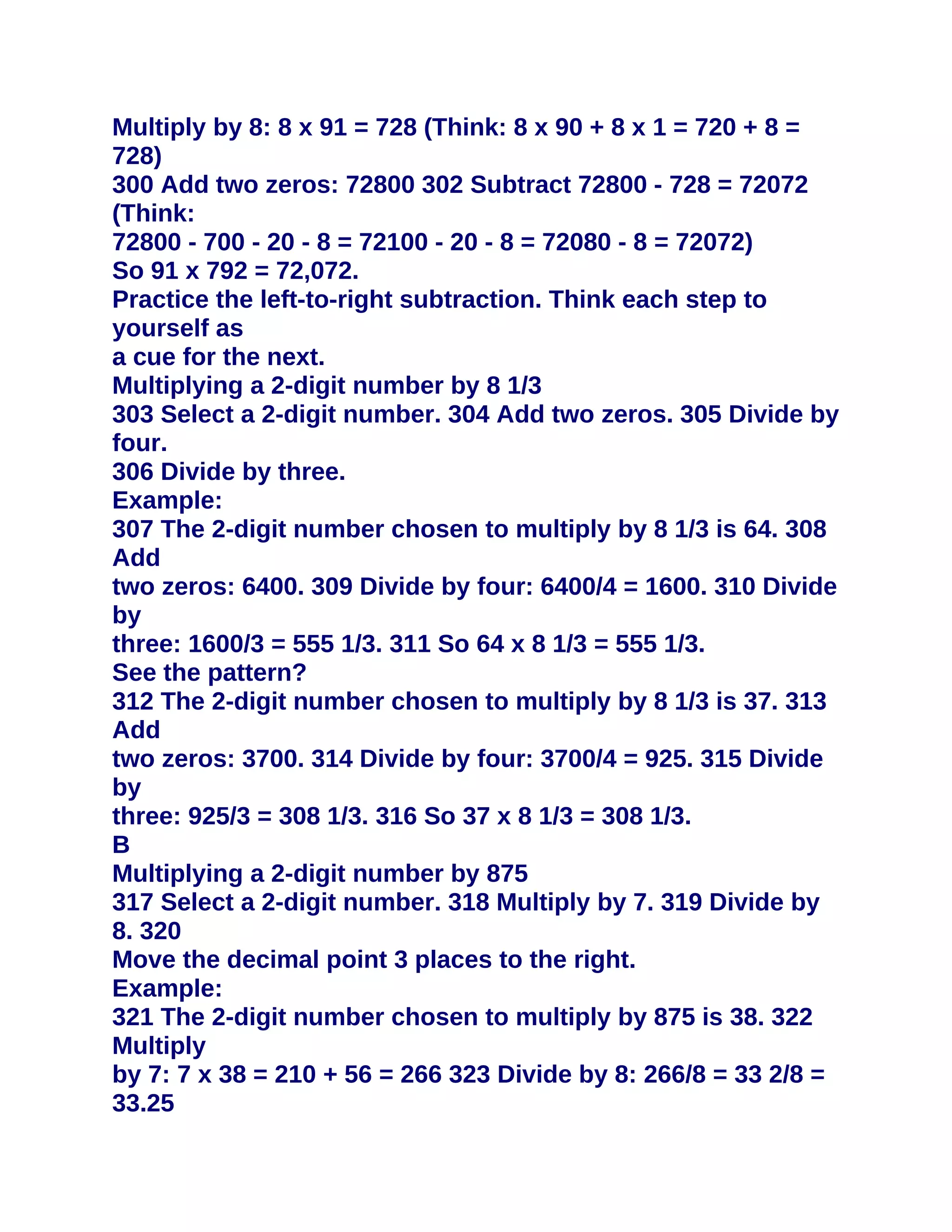 Multiply by 8: 8 x 91 = 728 (Think: 8 x 90 + 8 x 1 = 720 + 8 =
728)
300 Add two zeros: 72800 302 Subtract 72800 - 728 = 72072
(Think:
72800 - 700 - 20 - 8 = 72100 - 20 - 8 = 72080 - 8 = 72072)
So 91 x 792 = 72,072.
Practice the left-to-right subtraction. Think each step to
yourself as
a cue for the next.
Multiplying a 2-digit number by 8 1/3
303 Select a 2-digit number. 304 Add two zeros. 305 Divide by
four.
306 Divide by three.
Example:
307 The 2-digit number chosen to multiply by 8 1/3 is 64. 308
Add
two zeros: 6400. 309 Divide by four: 6400/4 = 1600. 310 Divide
by
three: 1600/3 = 555 1/3. 311 So 64 x 8 1/3 = 555 1/3.
See the pattern?
312 The 2-digit number chosen to multiply by 8 1/3 is 37. 313
Add
two zeros: 3700. 314 Divide by four: 3700/4 = 925. 315 Divide
by
three: 925/3 = 308 1/3. 316 So 37 x 8 1/3 = 308 1/3.
B
Multiplying a 2-digit number by 875
317 Select a 2-digit number. 318 Multiply by 7. 319 Divide by
8. 320
Move the decimal point 3 places to the right.
Example:
321 The 2-digit number chosen to multiply by 875 is 38. 322
Multiply
by 7: 7 x 38 = 210 + 56 = 266 323 Divide by 8: 266/8 = 33 2/8 =
33.25
 