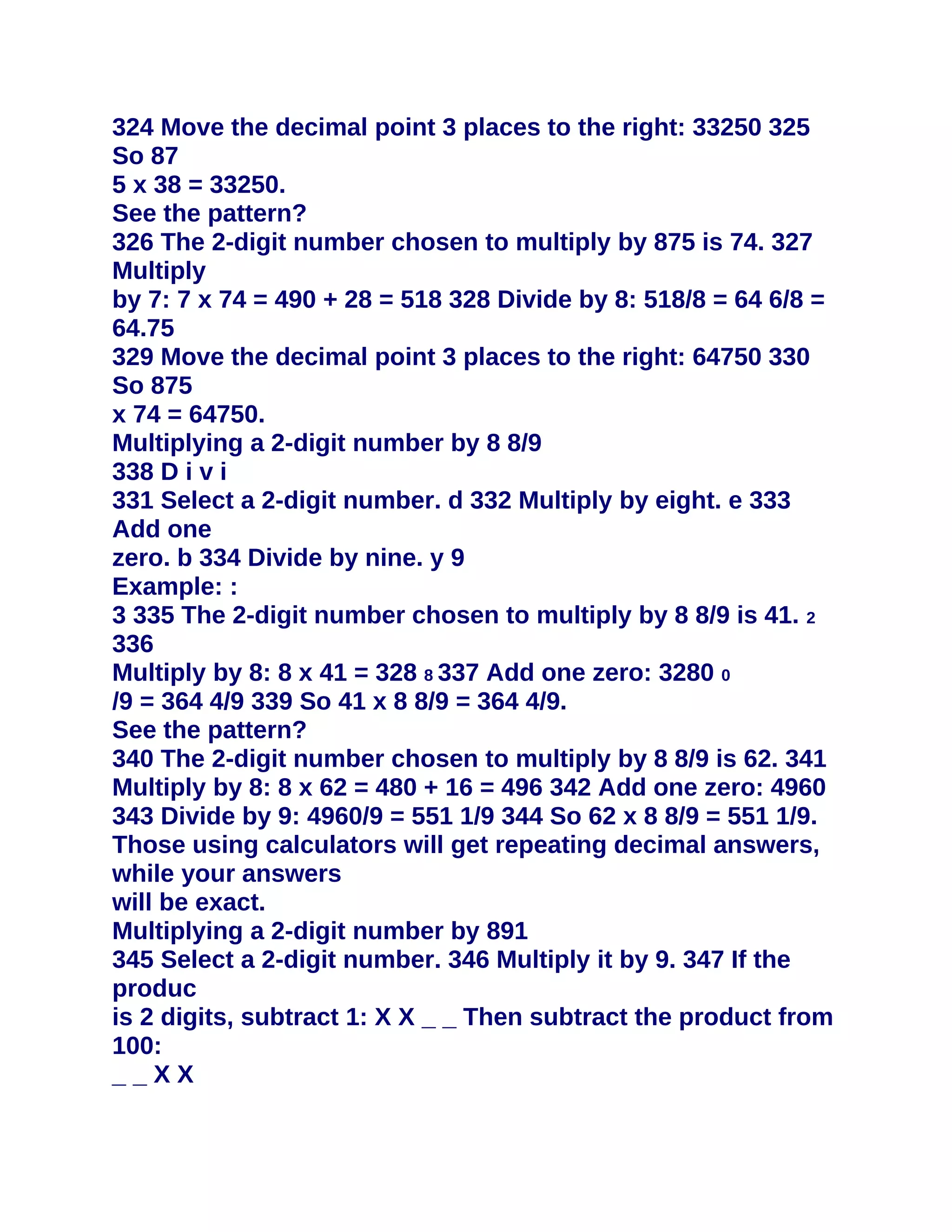 324 Move the decimal point 3 places to the right: 33250 325
So 87
5 x 38 = 33250.
See the pattern?
326 The 2-digit number chosen to multiply by 875 is 74. 327
Multiply
by 7: 7 x 74 = 490 + 28 = 518 328 Divide by 8: 518/8 = 64 6/8 =
64.75
329 Move the decimal point 3 places to the right: 64750 330
So 875
x 74 = 64750.
Multiplying a 2-digit number by 8 8/9
338 D i v i
331 Select a 2-digit number. d 332 Multiply by eight. e 333
Add one
zero. b 334 Divide by nine. y 9
Example: :
3 335 The 2-digit number chosen to multiply by 8 8/9 is 41. 2
336
Multiply by 8: 8 x 41 = 328 8 337 Add one zero: 3280 0
/9 = 364 4/9 339 So 41 x 8 8/9 = 364 4/9.
See the pattern?
340 The 2-digit number chosen to multiply by 8 8/9 is 62. 341
Multiply by 8: 8 x 62 = 480 + 16 = 496 342 Add one zero: 4960
343 Divide by 9: 4960/9 = 551 1/9 344 So 62 x 8 8/9 = 551 1/9.
Those using calculators will get repeating decimal answers,
while your answers
will be exact.
Multiplying a 2-digit number by 891
345 Select a 2-digit number. 346 Multiply it by 9. 347 If the
produc
is 2 digits, subtract 1: X X _ _ Then subtract the product from
100:
__XX
 